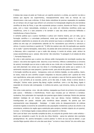 Prefácio


A beleza das coisas só pode ser fruída por um espírito sensível e o artista, ao exprimir na obra a
estesia que alguma vez experimentou, inescapavelmente deixa nela as marcas da sua
idiossincrasia e das suas vivências. O título desta colectânea de poemas repassados de saudades
de um tempo e de um lugar (que afinal é um universo) é a transposição alegórica de uma temática
científica da área da Física, o que não surpreende porque a autora, docente de Física e Química
pode, com a maior naturalidade, emoldurar o seu estro em referentes científicos ainda que
metafóricos, como é o caso presente e foi também o caso das obras anteriores Reflexões e
Interferências e Poeira Cósmica.
A vertente poética que a autora manifesta e cultiva com mestria mostra, por um lado, que a
formação científica e a actividade profissional, ainda que empenhada (como é o caso) não
satisfazem cabalmente os anseios de uma alma sensível que busca a completude. Por isso, que a
prática da arte seja um complemento cabonde do frio racionalismo que enforma e estrutura a
ciência. A autora reconhece-o quando diz “ É difícil de explicar pois não há explicação que assente
só na razão “ (poema Sensações, nesta obra). Os poetas são seres sensíveis que, consonantes com
a Natureza, vêm e exprimem o que a razão não alcança. A mente do artista pode atribuir às
coisas características que a pessoa dita normal não vislumbra.” A paisagem é um estado de alma
“, Fernando Pessoa dixit.
Os vinte e sete poemas que a autora nos oferece estão impregnados da recordação saudosa das
coisas e dos seres dos lugares onde decorreu a sua meninice, infância e adolescência (o Universo
da autora) recordação que se aviva a cada visita ao seu rincão sito no Nordeste Transmontano. O
que está plasmado nos versos que nos deixa é a transfiguração pelo poeta que a autora é, do
sentimento induzido por esse pequeno / grande mundo para ela de tão gratas memórias.
A formação científica da autora    transparece, como em António Gedeão, na obra poética. Assim,
às vezes, notas de cariz científico surgem integrados no discurso poético sem quebras de ritmo
nem significância, antes pelo contrário, como é, por exemplo o caso do final do poema Ilusão “ No
ocaso, o sol vermelho já se esconde, porém, já lá não está, é ilusão. Ainda o vemos devido à
refracção.” Outras vezes (poema Big Bang) noções científicas como a do Big Bang, ligado à
expansão do Universo são contrapostas à vivência da autora, cujo Universo, clama, se contrai no
tempo.
Dos vinte e sete poemas cinco não são inéditos, respigados que foram do primeiro livro publicado
pela autora - Reflexões e Interferências. Foram aqui incluídos por se referirem à temática
nordestina, foco polarizador da inspiração dos poemas agora dados à estampa. Muitos dos poemas
destilam nostalgia de um tempo que passou mas que deixou marcas indeléveis, agora
transfiguradas em poesia      induzida pela revivência desse passado. No poema que tem
expressamente essa designação - Nostalgia - é dada conta do desaparecimento de práticas
ancestrais ligadas à economia de subsistência das populações nordestinas (cultura da oliveira e da
amendoeira, emblema da região agora substituído pela cerejeira, também objecto de um poema).
Curiosa a terminologia ligada a essas práticas como alpechim e infernos.
Sem curar de fazer uma recensão completa da obra, no conjunto de grande nível e valor artístico –
tarefa que competirá a quem for da arte da crítica literária - apraz-me salientar dois exemplos
paradigmáticos: No poema Sensações a autora poetiza “o cheiro da sua casa da aldeia”, o que
recorda Régio quando refere em uma das suas obras “ os bons e maus cheiros” de uma velha casa.
                                                3
 