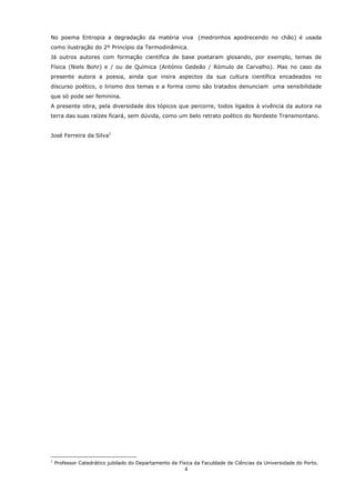 No poema Entropia a degradação da matéria viva (medronhos apodrecendo no chão) é usada
como ilustração do 2º Princípio da Termodinâmica.
Já outros autores com formação científica de base poetaram glosando, por exemplo, temas de
Física (Niels Bohr) e / ou de Química (António Gedeão / Rómulo de Carvalho). Mas no caso da
presente autora a poesia, ainda que insira aspectos da sua cultura científica encadeados no
discurso poético, o lirismo dos temas e a forma como são tratados denunciam uma sensibilidade
que só pode ser feminina.
A presente obra, pela diversidade dos tópicos que percorre, todos ligados à vivência da autora na
terra das suas raízes ficará, sem dúvida, como um belo retrato poético do Nordeste Transmontano.


José Ferreira da Silva1




1
    Professor Catedrático jubilado do Departamento de Física da Faculdade de Ciências da Universidade do Porto.
                                                        4
 