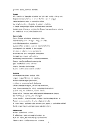 grávidos de sol, de frio e de nada.


Ocaso
Em Fevereiro, o dia quase exangue, era azul claro e rosa a cor do céu.
Depois escureceu; tornou-se cor de chumbo e cor de sangue.
Talvez anjos brincando na imensidão etérea
ou, simplesmente, a interacção da luz com a matéria.
O sol vai imergindo por detrás do monte e no horizonte
destaca-se a silhueta de um sobreiro. Difusa, voa rasante uma cotovia
e é então que, no céu, Vénus se anuncia.


Caminhada
Flores tímidas, selvagens, atapetam o chão.
Coberta de líquenes e musgo, a fraga, ao fundo,
onde frágil se equilibra uma oliveira
que espreita a queda de água que escorre na ladeira
onde agoniza um pombal, já sem função.
Um balir de rebanho rompe o ar dolente
e uma avezita, que emerge de um sobreiro,
toma por seu mundo o céu inteiro.
Medito enquanto calcorreio o caminho lentamente.
Quanta transformação química ocorrida
para transformar húmus em vida?
Quanta energia transformada?
Quanto neutrino atravessando o nada?


Moinho
Entre calhaus e areias, grossas, finas,
virgens porque há muito não pisadas,
e mescladas de vegetação rasteira,
resistem ao tempo, no fundo da ladeira
umas ruínas de um açude, um canal e um moinho,
cuja cobertura se perdeu como todos os anos se perdia
quando o rio, nas enchentes, lúbrico crescia.
Ainda hoje o rio umas vezes adormece outras galopa na viagem.
Do moinho que agoniza junto à margem
resta, corroída, uma mó que em tempos transformava grão em pó.
Restam também vestígios de uma antiga construção
e, numa fraga, escavada uma pequena cova, talvez a gamela de um cão.
Quiçá um perdigueiro, companhia de caça do moleiro.


Crepúsculo
Plana o falcão sobre a ravina.
O sol declina e todo um mistério invade o ar.
Num eco etéreo, há um rumor que se aproxima.
Talvez o vento cujo lamento cruza a neblina
                                                  6
 