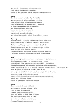 que esconde o dia e abraça a noite que se anuncia
numa acalmia, numa doçura crepuscular.
Porém, na Terra, algures há guerra, bombas, granadas a deflagrar.


Barca
Entardece. Ainda uns raios de sol, já desmaiados
que se reflectem nos calhaus rolados que o rio afaga.
No ar, um silêncio que apenas o rumor do rio apaga,
rumor, ou talvez prece ao Senhor da Barca, ali ao lado.
Já não existe mais a barca que outrora foi real
mas na margem do rio, enferrujado,
testemunha de um tempo intemporal,
jaz moribundo um pedaço do cabo
que, a cada viagem, guiava a barca de uma à outra margem.


Big-Bang
Na minha infância, o Universo estendia-se do Castelo até às Eiras,
envolvendo a Praça e o Cabecinho onde ficava a minha escola.
Á volta eram ladeiras que velavam o sono do rio lá no fundo
Era assim o meu mundo que para mim, era maior que o infinito
e que em cinco linhas aqui ficou descrito,
contrariando assim, à evidência, uma das conjecturas da ciência.
Desde o seu Big-Bang o meu Universo contrai-se, não se expande.


Teia
Com as recordações da minha infância fui tecendo, dia a dia, enredada teia.
O cheiro do azeite no lagar e no Outono a fermentar o mosto,
o céu estrelado, o luar de Agosto, as cores da Primavera e as do Outono,
o vermelho das papoilas, dos medronhos, o branco das flores de amendoeira,
o sabor das amoras de silva ou de amoreira, as histórias contadas à lareira o som da chuva , da
neve, do granizo, na escacha da amêndoa, o som do riso,
o rumorejar do rio no fundo da ladeira, o piar da coruja, o bramir do vento,
são imagens que preenchem os meus sonhos
e assim invadem o meu pensamento, enredando-o na emaranhada teia
que até hoje a minha vida prende
por um fio, que tanto se contrai como distende.


Ponte
Sempre em concordância com o traçado,
desventraram a ladeira de um e outro lado.
O rio, no fundo, parece alheado,
correndo ligeiro ou sonhando parado.
Sobre ele crescem, da ponte, pilares e tabuleiro.
Este, apoiado só no meio, cresce dia a dia
para um e outro lado, sempre em simetria.
As leis da física assim o determinam.
                                                    7
 