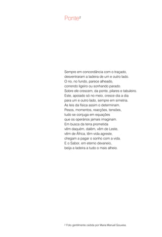 Ponte 2




Sempre em concordância com o traçado,
desventraram a ladeira de um e outro lado.
O rio, no fundo, parece alheado,
correndo ligeiro ou sonhando parado.
Sobre ele crescem, da ponte, pilares e tabuleiro.
Este, apoiado só no meio, cresce dia a dia
para um e outro lado, sempre em simetria.
As leis da física assim o determinam.
Pesos, momentos, reacções, tensões,
tudo se conjuga em equações
que os operários jamais imaginam.
Em busca da terra prometida
vêm daquém, dalém, vêm de Leste,
vêm de África, têm vida agreste,
chegam a pagar o sonho com a vida.
E o Sabor, em eterno devaneio,
beija a ladeira a tudo o mais alheio.




2   Foto gentilmente cedida por Maria Manuel Gouveia.
 