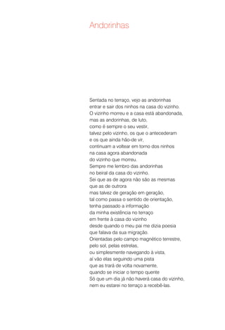 Andorinhas




Sentada no terraço, vejo as andorinhas
entrar e sair dos ninhos na casa do vizinho.
O vizinho morreu e a casa está abandonada,
mas as andorinhas, de luto,
como é sempre o seu vestir,
talvez pelo vizinho, os que o antecederam
e os que ainda hão-de vir,
continuam a voltear em torno dos ninhos
na casa agora abandonada
do vizinho que morreu.
Sempre me lembro das andorinhas
no beiral da casa do vizinho.
Sei que as de agora não são as mesmas
que as de outrora
mas talvez de geração em geração,
tal como passa o sentido de orientação,
tenha passado a informação
da minha existência no terraço
em frente à casa do vizinho
desde quando o meu pai me dizia poesia
que falava da sua migração.
Orientadas pelo campo magnético terrestre,
pelo sol, pelas estrelas,
ou simplesmente navegando à vista,
aí vão elas seguindo uma pista
que as trará de volta novamente,
quando se iniciar o tempo quente
Só que um dia já não haverá casa do vizinho,
nem eu estarei no terraço a recebê-las.
 