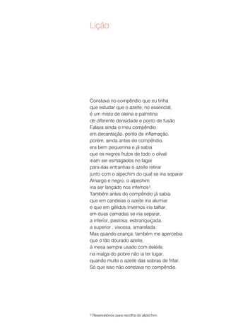 Lição




Constava no compêndio que eu tinha
que estudar que o azeite, no essencial,
é um misto de oleína e palmitina
de diferente densidade e ponto de fusão
Falava ainda o meu compêndio
em decantação, ponto de inflamação,
porém, ainda antes do compêndio,
era bem pequenina e já sabia
que os negros frutos de todo o olival
iriam ser esmagados no lagar
para das entranhas o azeite retirar
junto com o alpechim do qual se iria separar
Amargo e negro, o alpechim
iria ser lançado nos infernos3.
Também antes do compêndio já sabia
que em candeias o azeite iria alumiar
e que em gélidos Invernos iria talhar,
em duas camadas se iria separar,
a inferior, pastosa, esbranquiçada,
a superior , viscosa, amarelada.
Mas quando criança, também me apercebia
que o tão dourado azeite,
à mesa sempre usado com deleite,
na malga do pobre não ia ter lugar,
quando muito o azeite das sobras de fritar.
Só que isso não constava no compêndio.




3   Reservatórios para recolha do alpechim.
 