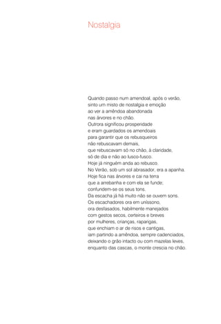 Nostalgia




Quando passo num amendoal, após o verão,
sinto um misto de nostalgia e emoção
ao ver a amêndoa abandonada
nas árvores e no chão.
Outrora significou prosperidade
e eram guardados os amendoais
para garantir que os rebusqueiros
não rebuscavam demais,
que rebuscavam só no chão, à claridade,
só de dia e não ao lusco-fusco.
Hoje já ninguém anda ao rebusco.
No Verão, sob um sol abrasador, era a apanha.
Hoje fica nas árvores e cai na terra
que a arrebanha e com ela se funde;
confundem-se os seus tons.
Da escacha já há muito não se ouvem sons.
Os escachadores ora em uníssono,
ora desfasados, habilmente manejados
com gestos secos, certeiros e breves
por mulheres, crianças, raparigas,
que enchiam o ar de risos e cantigas,
iam partindo a amêndoa, sempre cadenciados,
deixando o grão intacto ou com mazelas leves,
enquanto das cascas, o monte crescia no chão.
 