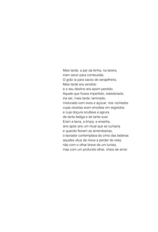 Mais tarde, a par da lenha, na lareira,
iriam servir para combustão.
O grão ia para sacos de serapilheira.
Mais tarde era vendido
e o seu destino era assim perdido.
Aquele que ficava imperfeito, esbotenado,
iria ser, mais tarde, laminado,
misturado com ovos e açúcar, nos rochedos
cujas receitas eram envoltas em segredos
e cuja doçura ocultava a agrura
de tanta fadiga e de tanto suor.
Eram a lavra, a limpa, a enxertia,
ano após ano um ritual que se cumpria
e quando floriam as amendoeiras,
o lavrador contemplava do cimo das ladeiras
aqueles véus de noiva a perder de vista,
não com o olhar breve de um turista,
mas com um profundo olhar, cheio de amor.
 