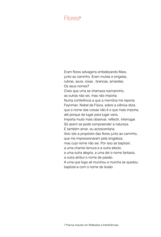 Flores5




Eram flores selvagens embelezando Maio,
junto ao caminho. Eram muitas e singelas,
rubras, azuis, roxas , brancas, amarelas.
Os seus nomes?
Creio que uma se chamava rosmaninho,
as outras não sei, mas não importa.
Numa conferência a que a memória me reporta
Feynman, Nobel da Física, sobre a ciência dizia
que o nome das coisas não é o que mais importa,
até porque de lugar para lugar varia.
Importa muito mais observar, reflectir, interrogar.
Só assim se pode compreender a natureza.
E também amar, eu acrescentaria.
Veio isto a propósito das flores junto ao caminho,
que me impressionaram pela singeleza,
mas cujo nome não sei. Por isso as baptizei;
a uma chamei ternura e a outra afecto,
a uma outra alegria, a uma dei o nome fantasia,
a outra atribuí o nome de paixão.
A uma que logo ali murchou e murcha se quedou
baptizei-a com o nome de ilusão




5   Poema incluído em Reflexões e Interferências.
 
