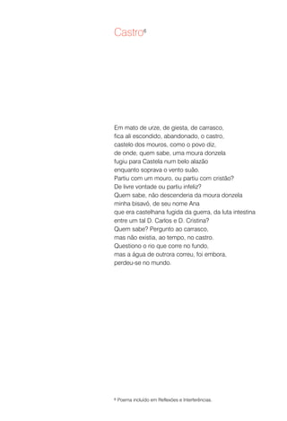Castro6




Em mato de urze, de giesta, de carrasco,
fica ali escondido, abandonado, o castro,
castelo dos mouros, como o povo diz,
de onde, quem sabe, uma moura donzela
fugiu para Castela num belo alazão
enquanto soprava o vento suão.
Partiu com um mouro, ou partiu com cristão?
De livre vontade ou partiu infeliz?
Quem sabe, não descenderia da moura donzela
minha bisavó, de seu nome Ana
que era castelhana fugida da guerra, da luta intestina
entre um tal D. Carlos e D. Cristina?
Quem sabe? Pergunto ao carrasco,
mas não existia, ao tempo, no castro.
Questiono o rio que corre no fundo,
mas a água de outrora correu, foi embora,
perdeu-se no mundo.




6   Poema incluído em Reflexões e Interferências.
 