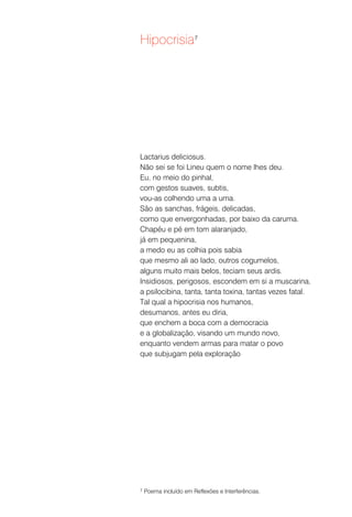 Hipocrisia7




Lactarius deliciosus.
Não sei se foi Lineu quem o nome lhes deu.
Eu, no meio do pinhal,
com gestos suaves, subtis,
vou-as colhendo uma a uma.
São as sanchas, frágeis, delicadas,
como que envergonhadas, por baixo da caruma.
Chapéu e pé em tom alaranjado,
já em pequenina,
a medo eu as colhia pois sabia
que mesmo ali ao lado, outros cogumelos,
alguns muito mais belos, teciam seus ardis.
Insidiosos, perigosos, escondem em si a muscarina,
a psilocibina, tanta, tanta toxina, tantas vezes fatal.
Tal qual a hipocrisia nos humanos,
desumanos, antes eu diria,
que enchem a boca com a democracia
e a globalização, visando um mundo novo,
enquanto vendem armas para matar o povo
que subjugam pela exploração




7   Poema incluído em Reflexões e Interferências.
 