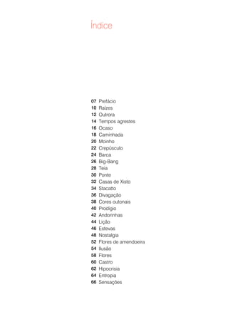 Índice




07   Prefácio
10   Raízes
12   Outrora
14   Tempos agrestes
16   Ocaso
18   Caminhada
20   Moinho
22   Crepúsculo
24   Barca
26   Big-Bang
28   Teia
30   Ponte
32   Casas de Xisto
34   Stacatto
36   Divagação
38   Cores outonais
40   Prodígio
42   Andorinhas
44   Lição
46   Estevas
48   Nostalgia
52   Flores de amendoeira
54   Ilusão
58   Flores
60   Castro
62   Hipocrisia
64   Entropia
66   Sensações
 