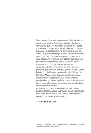 Sem curar de fazer uma recensão completa da obra, no
conjunto de grande nível e valor artístico – tarefa que
competirá a quem for da arte da crítica literária - apraz-
me salientar dois exemplos paradigmáticos: No poema
Sensações a autora poetiza “o cheiro da sua casa da
aldeia”, o que recorda Régio quando refere em uma das
suas obras “ os bons e maus cheiros” de uma velha
casa. No poema Entropia a degradação da matéria viva
(medronhos apodrecendo no chão) é usada como
ilustração do 2º Princípio da Termodinâmica.
Já outros autores com formação científica de base
poetaram glosando, por exemplo, temas de Física (Niels
Bohr) e / ou de Química (António Gedeão / Rómulo de
Carvalho). Mas no caso da presente autora a poesia,
ainda que insira aspectos da sua cultura científica
encadeados no discurso poético, o lirismo dos temas e a
forma como são tratados denunciam uma sensibilidade
que só pode ser feminina.
A presente obra, pela diversidade dos tópicos que
percorre, todos ligados à vivência da autora na terra das
suas raízes ficará, sem dúvida, como um belo retrato
poético do Nordeste Transmontano.

José Ferreira da Silva1




1 Professor Catedrático jubilado do Departamento de Física da Faculdade

de Ciências da Universidade do Porto.
 