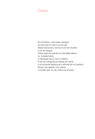 Ocaso




Em Fevereiro, o dia quase exangue,
era azul claro e rosa a cor do céu.
Depois escureceu; tornou-se cor de chumbo
e cor de sangue.
Talvez anjos brincando na imensidão etérea
ou, simplesmente,
a interacção da luz com a matéria.
O sol vai imergindo por detrás do monte
e no horizonte destaca-se a silhueta de um sobreiro.
Difusa, voa rasante uma cotovia
e é então que, no céu, Vénus se anuncia.
 