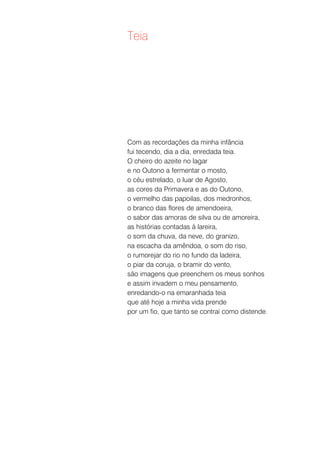 Teia




Com as recordações da minha infância
fui tecendo, dia a dia, enredada teia.
O cheiro do azeite no lagar
e no Outono a fermentar o mosto,
o céu estrelado, o luar de Agosto,
as cores da Primavera e as do Outono,
o vermelho das papoilas, dos medronhos,
o branco das flores de amendoeira,
o sabor das amoras de silva ou de amoreira,
as histórias contadas à lareira,
o som da chuva, da neve, do granizo,
na escacha da amêndoa, o som do riso,
o rumorejar do rio no fundo da ladeira,
o piar da coruja, o bramir do vento,
são imagens que preenchem os meus sonhos
e assim invadem o meu pensamento,
enredando-o na emaranhada teia
que até hoje a minha vida prende
por um fio, que tanto se contrai como distende.
 