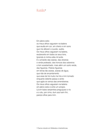 Ilusão4




Em pleno estio
os meus olhos vagueiam na ladeira
que exulta em cor, em cheiro e em sons
que me afloram o ouvido, subtis.
Os meus olhos vagueiam na ladeira,
exuberante em todos os seus tons,
tecendo à minha volta mil ardis
É o amarelo das searas, das oliveiras
o verde prateado, dos troncos dos sobreiros
o tom acastanhado, mais além um outro verde,
das figueiras. Pobres figueiras
em terras tão avaras, avaras de água,
que não de encantamento
que esse de há muito me há a mim tomado
enquanto dolente passa o vento
que agita os ramos das amendoeiras.
Os meus olhos vagueiam na ladeira
em pleno estio e sinto um arrepio.
Lá em baixo serpenteia preguiçoso o rio
e o céu, por cima, dum azul sem fim,
parece olhar para mim.




4   Poema incluído em Reflexões e Interferências.
 