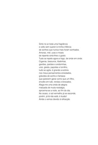 Sinto no ar toda uma fragrância
e volto sem querer à minha infância
de sonhos que nunca mais foram sonhados.
Amoras, mel, uvas e mosto
de repente sinto-lhes o gosto.
Tudo se repete agora e logo, de onde em onde.
Cigarras, besouros, libelinhas,
gaviões, pardais e andorinhas,
urze, giesta, papoilas e tomilho,
tudo se agita; é grande a euforia
nos meus pensamentos enredados,
grávidos de sonho e fantasia
que parecem gerar como que um filho,
envolto em tule, rendas e brocados.
Afaga-me uma onda de alegria
matizada de muita nostalgia,
aproxima-se a noite, ao fim do dia.
No ocaso, o sol vermelho já se esconde,
porém, já lá não está, é ilusão!
Ainda o vemos devido à refracção
 