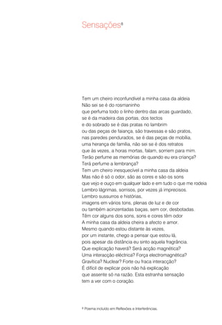 Sensações8




Tem um cheiro inconfundível a minha casa da aldeia
Não sei se é do rosmaninho
que perfuma todo o linho dentro das arcas guardado,
se é da madeira das portas, dos tectos
e do sobrado se é das pratas no lambrim
ou das peças de faiança, são travessas e são pratos,
nas paredes pendurados, se é das peças de mobília,
uma herança de família, não sei se é dos retratos
que às vezes, a horas mortas, falam, sorriem para mim.
Terão perfume as memórias de quando eu era criança?
Terá perfume a lembrança?
Tem um cheiro inesquecível a minha casa da aldeia
Mas não é só o odor, são as cores e são os sons
que vejo e ouço em qualquer lado e em tudo o que me rodeia
Lembro lágrimas, sorrisos, por vezes já imprecisos.
Lembro sussurros e histórias,
imagens em vários tons, plenas de luz e de cor
ou também acinzentadas baças, sem cor, desbotadas.
Têm cor alguns dos sons, sons e cores têm odor
A minha casa da aldeia cheira a afecto e amor.
Mesmo quando estou distante às vezes,
por um instante, chego a pensar que estou lá,
pois apesar da distância eu sinto aquela fragrância.
Que explicação haverá? Será acção magnética?
Uma interacção eléctrica? Força electromagnética?
Gravítica? Nuclear? Forte ou fraca interacção?
É difícil de explicar pois não há explicação
que assente só na razão. Esta estranha sensação
tem a ver com o coração.




8   Poema incluído em Reflexões e Interferências.
 