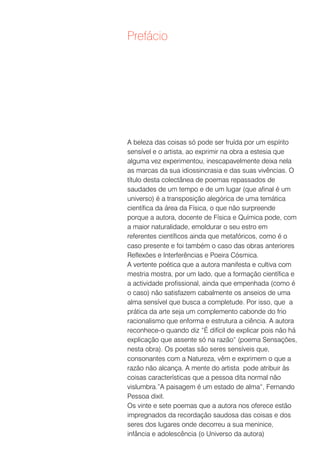 Prefácio




A beleza das coisas só pode ser fruída por um espírito
sensível e o artista, ao exprimir na obra a estesia que
alguma vez experimentou, inescapavelmente deixa nela
as marcas da sua idiossincrasia e das suas vivências. O
título desta colectânea de poemas repassados de
saudades de um tempo e de um lugar (que afinal é um
universo) é a transposição alegórica de uma temática
científica da área da Física, o que não surpreende
porque a autora, docente de Física e Química pode, com
a maior naturalidade, emoldurar o seu estro em
referentes científicos ainda que metafóricos, como é o
caso presente e foi também o caso das obras anteriores
Reflexões e Interferências e Poeira Cósmica.
A vertente poética que a autora manifesta e cultiva com
mestria mostra, por um lado, que a formação científica e
a actividade profissional, ainda que empenhada (como é
o caso) não satisfazem cabalmente os anseios de uma
alma sensível que busca a completude. Por isso, que a
prática da arte seja um complemento cabonde do frio
racionalismo que enforma e estrutura a ciência. A autora
reconhece-o quando diz “É difícil de explicar pois não há
explicação que assente só na razão“ (poema Sensações,
nesta obra). Os poetas são seres sensíveis que,
consonantes com a Natureza, vêm e exprimem o que a
razão não alcança. A mente do artista pode atribuir às
coisas características que a pessoa dita normal não
vislumbra.”A paisagem é um estado de alma“, Fernando
Pessoa dixit.
Os vinte e sete poemas que a autora nos oferece estão
impregnados da recordação saudosa das coisas e dos
seres dos lugares onde decorreu a sua meninice,
infância e adolescência (o Universo da autora)
 