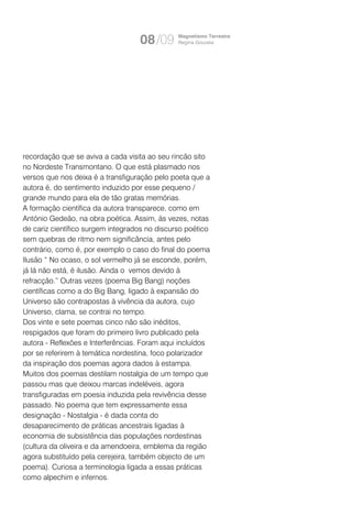 08/09       Magnetismo Terrestre
                                               Regina Gouveia




recordação que se aviva a cada visita ao seu rincão sito
no Nordeste Transmontano. O que está plasmado nos
versos que nos deixa é a transfiguração pelo poeta que a
autora é, do sentimento induzido por esse pequeno /
grande mundo para ela de tão gratas memórias.
A formação científica da autora transparece, como em
António Gedeão, na obra poética. Assim, às vezes, notas
de cariz científico surgem integrados no discurso poético
sem quebras de ritmo nem significância, antes pelo
contrário, como é, por exemplo o caso do final do poema
Ilusão “ No ocaso, o sol vermelho já se esconde, porém,
já lá não está, é ilusão. Ainda o vemos devido à
refracção.” Outras vezes (poema Big Bang) noções
científicas como a do Big Bang, ligado à expansão do
Universo são contrapostas à vivência da autora, cujo
Universo, clama, se contrai no tempo.
Dos vinte e sete poemas cinco não são inéditos,
respigados que foram do primeiro livro publicado pela
autora - Reflexões e Interferências. Foram aqui incluídos
por se referirem à temática nordestina, foco polarizador
da inspiração dos poemas agora dados à estampa.
Muitos dos poemas destilam nostalgia de um tempo que
passou mas que deixou marcas indeléveis, agora
transfiguradas em poesia induzida pela revivência desse
passado. No poema que tem expressamente essa
designação - Nostalgia - é dada conta do
desaparecimento de práticas ancestrais ligadas à
economia de subsistência das populações nordestinas
(cultura da oliveira e da amendoeira, emblema da região
agora substituído pela cerejeira, também objecto de um
poema). Curiosa a terminologia ligada a essas práticas
como alpechim e infernos.
 