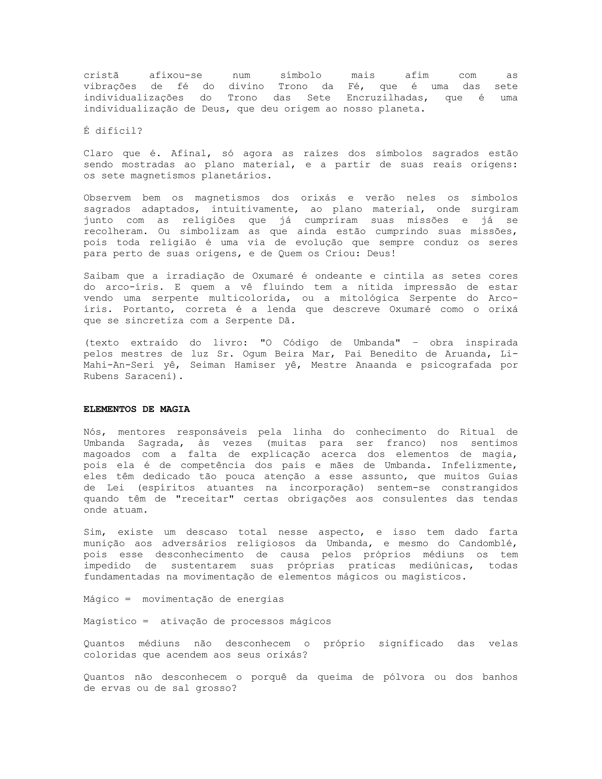 cristã
afixou-se
num
símbolo
mais
afim
com
as
vibrações de fé do divino Trono da Fé, que é uma das sete
individualizações
do
Trono
das
Sete
Encruzilhadas,
que
é
uma
individualização de Deus, que deu origem ao nosso planeta.
É difícil?
Claro que é. Afinal, só agora as raízes dos símbolos sagrados estão
sendo mostradas ao plano material, e a partir de suas reais origens:
os sete magnetismos planetários.
Observem bem os magnetismos dos orixás e verão neles os símbolos
sagrados adaptados, intuitivamente, ao plano material, onde surgiram
junto com as religiões que já cumpriram suas missões e já se
recolheram. Ou simbolizam as que ainda estão cumprindo suas missões,
pois toda religião é uma via de evolução que sempre conduz os seres
para perto de suas origens, e de Quem os Criou: Deus!
Saibam que a irradiação de Oxumaré é ondeante e cintila as setes
do arco-íris. E quem a vê fluindo tem a nítida impressão de
vendo uma serpente multicolorida, ou a mitológica Serpente do
íris. Portanto, correta é a lenda que descreve Oxumaré como o
que se sincretiza com a Serpente Dã.

cores
estar
Arcoorixá

(texto extraído do livro: "O Código de Umbanda" – obra inspirada
pelos mestres de luz Sr. Ogum Beira Mar, Pai Benedito de Aruanda, LiMahi-An-Seri yê, Seiman Hamiser yê, Mestre Anaanda e psicografada por
Rubens Saraceni).

ELEMENTOS DE MAGIA
Nós, mentores responsáveis pela linha do conhecimento do Ritual de
Umbanda Sagrada, às vezes (muitas para ser franco) nos sentimos
magoados com a falta de explicação acerca dos elementos de magia,
pois ela é de competência dos pais e mães de Umbanda. Infelizmente,
eles têm dedicado tão pouca atenção a esse assunto, que muitos Guias
de Lei (espíritos atuantes na incorporação) sentem-se constrangidos
quando têm de "receitar" certas obrigações aos consulentes das tendas
onde atuam.
Sim, existe um descaso total nesse aspecto, e isso tem dado farta
munição aos adversários religiosos da Umbanda, e mesmo do Candomblé,
pois esse desconhecimento de causa pelos próprios médiuns os tem
impedido de sustentarem suas próprias praticas mediúnicas, todas
fundamentadas na movimentação de elementos mágicos ou magísticos.
Mágico =

movimentação de energias

Magístico =

ativação de processos mágicos

Quantos médiuns não desconhecem o
coloridas que acendem aos seus orixás?

próprio

significado

das

velas

Quantos não desconhecem o porquê da queima de pólvora ou dos banhos
de ervas ou de sal grosso?

 