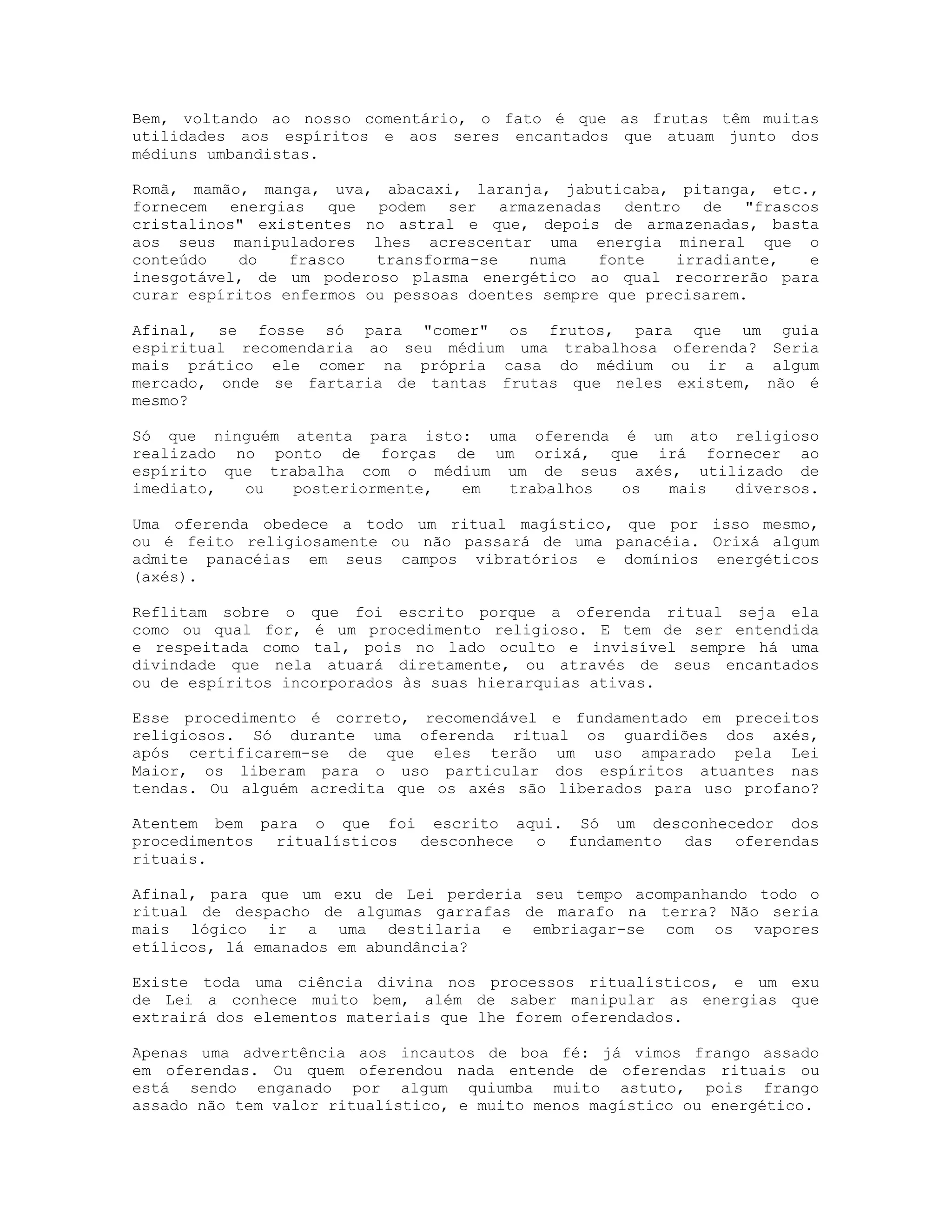 Bem, voltando ao nosso comentário, o fato é que as frutas têm muitas
utilidades aos espíritos e aos seres encantados que atuam junto dos
médiuns umbandistas.
Romã, mamão, manga, uva, abacaxi, laranja, jabuticaba, pitanga, etc.,
fornecem energias que podem ser armazenadas dentro de "frascos
cristalinos" existentes no astral e que, depois de armazenadas, basta
aos seus manipuladores lhes acrescentar uma energia mineral que o
conteúdo
do
frasco
transforma-se
numa
fonte
irradiante,
e
inesgotável, de um poderoso plasma energético ao qual recorrerão para
curar espíritos enfermos ou pessoas doentes sempre que precisarem.
Afinal, se fosse só para "comer" os frutos, para que um guia
espiritual recomendaria ao seu médium uma trabalhosa oferenda? Seria
mais prático ele comer na própria casa do médium ou ir a algum
mercado, onde se fartaria de tantas frutas que neles existem, não é
mesmo?
Só que ninguém atenta para isto: uma oferenda é um ato religioso
realizado no ponto de forças de um orixá, que irá fornecer ao
espírito que trabalha com o médium um de seus axés, utilizado de
imediato,
ou
posteriormente,
em
trabalhos
os
mais
diversos.
Uma oferenda obedece a todo um ritual magístico, que por isso mesmo,
ou é feito religiosamente ou não passará de uma panacéia. Orixá algum
admite panacéias em seus campos vibratórios e domínios energéticos
(axés).
Reflitam sobre o que foi escrito porque a oferenda ritual seja ela
como ou qual for, é um procedimento religioso. E tem de ser entendida
e respeitada como tal, pois no lado oculto e invisível sempre há uma
divindade que nela atuará diretamente, ou através de seus encantados
ou de espíritos incorporados às suas hierarquias ativas.
Esse procedimento é correto, recomendável e fundamentado em preceitos
religiosos. Só durante uma oferenda ritual os guardiões dos axés,
após certificarem-se de que eles terão um uso amparado pela Lei
Maior, os liberam para o uso particular dos espíritos atuantes nas
tendas. Ou alguém acredita que os axés são liberados para uso profano?
Atentem bem para o que foi escrito aqui. Só um desconhecedor dos
procedimentos ritualísticos desconhece o fundamento das oferendas
rituais.
Afinal, para que um exu de Lei perderia seu tempo acompanhando todo o
ritual de despacho de algumas garrafas de marafo na terra? Não seria
mais lógico ir a uma destilaria e embriagar-se com os vapores
etílicos, lá emanados em abundância?
Existe toda uma ciência divina nos processos ritualísticos, e um exu
de Lei a conhece muito bem, além de saber manipular as energias que
extrairá dos elementos materiais que lhe forem oferendados.
Apenas uma advertência aos incautos de boa fé: já vimos frango assado
em oferendas. Ou quem oferendou nada entende de oferendas rituais ou
está sendo enganado por algum quiumba muito astuto, pois frango
assado não tem valor ritualístico, e muito menos magístico ou energético.

 