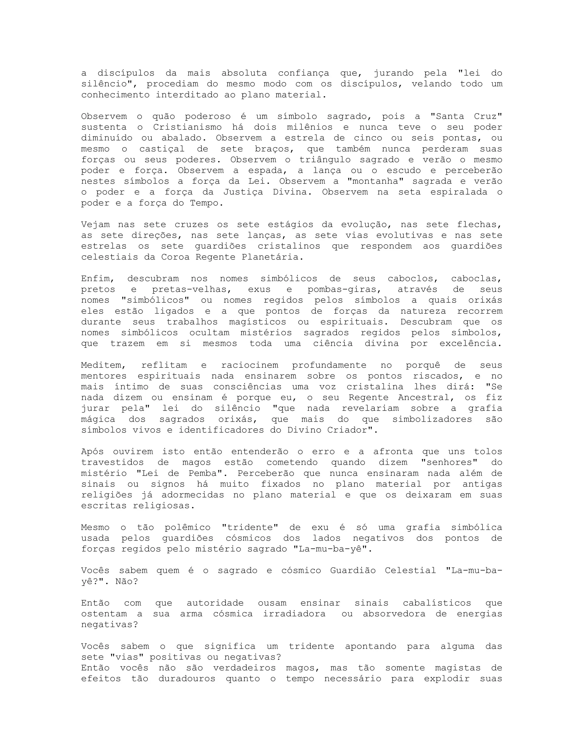 a discípulos da mais absoluta confiança que, jurando pela "lei do
silêncio", procediam do mesmo modo com os discípulos, velando todo um
conhecimento interditado ao plano material.
Observem o quão poderoso é um símbolo sagrado, pois a "Santa Cruz"
sustenta o Cristianismo há dois milênios e nunca teve o seu poder
diminuído ou abalado. Observem a estrela de cinco ou seis pontas, ou
mesmo o castiçal de sete braços, que também nunca perderam suas
forças ou seus poderes. Observem o triângulo sagrado e verão o mesmo
poder e força. Observem a espada, a lança ou o escudo e perceberão
nestes símbolos a força da Lei. Observem a "montanha" sagrada e verão
o poder e a força da Justiça Divina. Observem na seta espiralada o
poder e a força do Tempo.
Vejam nas sete cruzes os sete estágios da evolução, nas sete flechas,
as sete direções, nas sete lanças, as sete vias evolutivas e nas sete
estrelas os sete guardiões cristalinos que respondem aos guardiões
celestiais da Coroa Regente Planetária.
Enfim, descubram nos nomes simbólicos de seus caboclos, caboclas,
pretos
e
pretas-velhas,
exus
e
pombas-giras,
através
de
seus
nomes "simbólicos" ou nomes regidos pelos símbolos a quais orixás
eles estão ligados e a que pontos de forças da natureza recorrem
durante seus trabalhos magísticos ou espirituais. Descubram que os
nomes simbólicos ocultam mistérios sagrados regidos pelos símbolos,
que trazem em si mesmos toda uma ciência divina por excelência.
Meditem, reflitam e raciocinem profundamente no porquê de seus
mentores espirituais nada ensinarem sobre os pontos riscados, e no
mais íntimo de suas consciências uma voz cristalina lhes dirá: "Se
nada dizem ou ensinam é porque eu, o seu Regente Ancestral, os fiz
jurar pela" lei do silêncio "que nada revelariam sobre a grafia
mágica dos sagrados orixás, que mais do que simbolizadores são
símbolos vivos e identificadores do Divino Criador".
Após ouvirem isto então entenderão o erro e a afronta que uns tolos
travestidos de magos estão cometendo quando dizem "senhores" do
mistério "Lei de Pemba". Perceberão que nunca ensinaram nada além de
sinais ou signos há muito fixados no plano material por antigas
religiões já adormecidas no plano material e que os deixaram em suas
escritas religiosas.
Mesmo o tão polêmico "tridente" de exu é só uma grafia simbólica
usada pelos guardiões cósmicos dos lados negativos dos pontos de
forças regidos pelo mistério sagrado "La-mu-ba-yê".
Vocês sabem quem é o sagrado e cósmico Guardião Celestial "La-mu-bayê?". Não?
Então com
ostentam a
negativas?

que autoridade ousam ensinar sinais cabalísticos que
sua arma cósmica irradiadora
ou absorvedora de energias

Vocês sabem o que significa um tridente apontando para alguma das
sete "vias" positivas ou negativas?
Então vocês não são verdadeiros magos, mas tão somente magistas de
efeitos tão duradouros quanto o tempo necessário para explodir suas

 