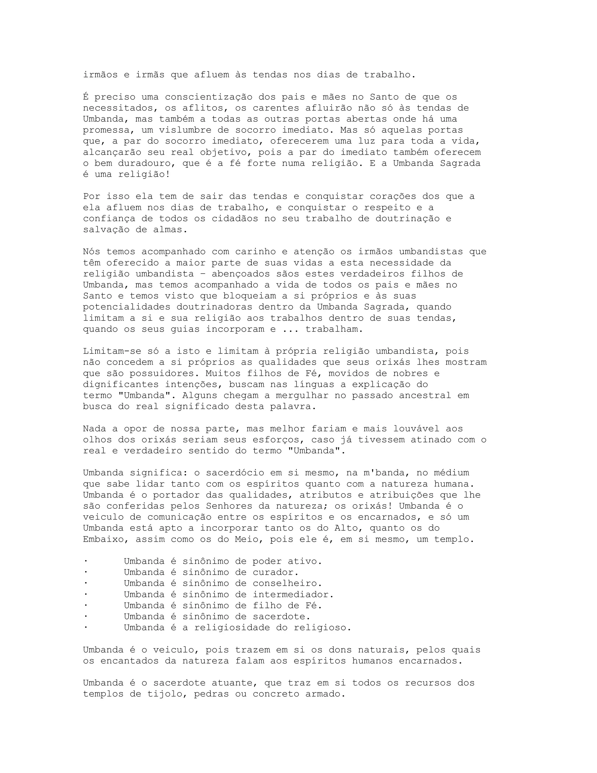 irmãos e irmãs que afluem às tendas nos dias de trabalho.
É preciso uma conscientização dos pais e mães no Santo de que os
necessitados, os aflitos, os carentes afluirão não só às tendas de
Umbanda, mas também a todas as outras portas abertas onde há uma
promessa, um vislumbre de socorro imediato. Mas só aquelas portas
que, a par do socorro imediato, oferecerem uma luz para toda a vida,
alcançarão seu real objetivo, pois a par do imediato também oferecem
o bem duradouro, que é a fé forte numa religião. E a Umbanda Sagrada
é uma religião!
Por isso ela tem de sair das tendas e conquistar corações dos que a
ela afluem nos dias de trabalho, e conquistar o respeito e a
confiança de todos os cidadãos no seu trabalho de doutrinação e
salvação de almas.
Nós temos acompanhado com carinho e atenção os irmãos umbandistas que
têm oferecido a maior parte de suas vidas a esta necessidade da
religião umbandista – abençoados sãos estes verdadeiros filhos de
Umbanda, mas temos acompanhado a vida de todos os pais e mães no
Santo e temos visto que bloqueiam a si próprios e às suas
potencialidades doutrinadoras dentro da Umbanda Sagrada, quando
limitam a si e sua religião aos trabalhos dentro de suas tendas,
quando os seus guias incorporam e ... trabalham.
Limitam-se só a isto e limitam à própria religião umbandista, pois
não concedem a si próprios as qualidades que seus orixás lhes mostram
que são possuidores. Muitos filhos de Fé, movidos de nobres e
dignificantes intenções, buscam nas línguas a explicação do
termo "Umbanda". Alguns chegam a mergulhar no passado ancestral em
busca do real significado desta palavra.
Nada a opor de nossa parte, mas melhor fariam e mais louvável aos
olhos dos orixás seriam seus esforços, caso já tivessem atinado com o
real e verdadeiro sentido do termo "Umbanda".
Umbanda significa: o sacerdócio em si mesmo, na m'banda, no médium
que sabe lidar tanto com os espíritos quanto com a natureza humana.
Umbanda é o portador das qualidades, atributos e atribuições que lhe
são conferidas pelos Senhores da natureza; os orixás! Umbanda é o
veiculo de comunicação entre os espíritos e os encarnados, e só um
Umbanda está apto a incorporar tanto os do Alto, quanto os do
Embaixo, assim como os do Meio, pois ele é, em si mesmo, um templo.
·
·
·
·
·
·
·

Umbanda
Umbanda
Umbanda
Umbanda
Umbanda
Umbanda
Umbanda

é
é
é
é
é
é
é

sinônimo de poder ativo.
sinônimo de curador.
sinônimo de conselheiro.
sinônimo de intermediador.
sinônimo de filho de Fé.
sinônimo de sacerdote.
a religiosidade do religioso.

Umbanda é o veiculo, pois trazem em si os dons naturais, pelos quais
os encantados da natureza falam aos espíritos humanos encarnados.
Umbanda é o sacerdote atuante, que traz em si todos os recursos dos
templos de tijolo, pedras ou concreto armado.

 