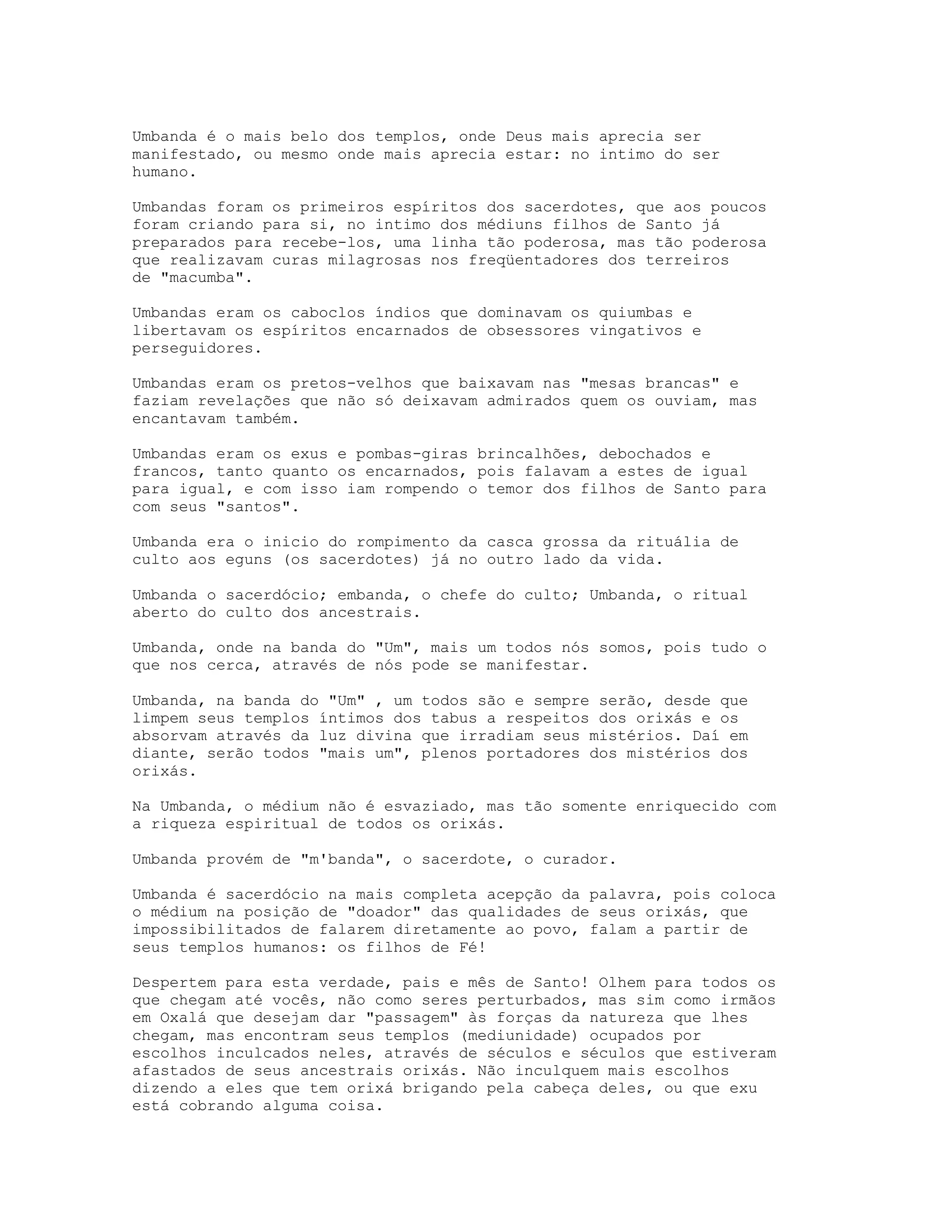 Umbanda é o mais belo dos templos, onde Deus mais aprecia ser
manifestado, ou mesmo onde mais aprecia estar: no intimo do ser
humano.
Umbandas foram os primeiros espíritos dos sacerdotes, que aos poucos
foram criando para si, no intimo dos médiuns filhos de Santo já
preparados para recebe-los, uma linha tão poderosa, mas tão poderosa
que realizavam curas milagrosas nos freqüentadores dos terreiros
de "macumba".
Umbandas eram os caboclos índios que dominavam os quiumbas e
libertavam os espíritos encarnados de obsessores vingativos e
perseguidores.
Umbandas eram os pretos-velhos que baixavam nas "mesas brancas" e
faziam revelações que não só deixavam admirados quem os ouviam, mas
encantavam também.
Umbandas eram os exus e pombas-giras brincalhões, debochados e
francos, tanto quanto os encarnados, pois falavam a estes de igual
para igual, e com isso iam rompendo o temor dos filhos de Santo para
com seus "santos".
Umbanda era o inicio do rompimento da casca grossa da rituália de
culto aos eguns (os sacerdotes) já no outro lado da vida.
Umbanda o sacerdócio; embanda, o chefe do culto; Umbanda, o ritual
aberto do culto dos ancestrais.
Umbanda, onde na banda do "Um", mais um todos nós somos, pois tudo o
que nos cerca, através de nós pode se manifestar.
Umbanda, na banda do "Um" , um todos são e sempre serão, desde que
limpem seus templos íntimos dos tabus a respeitos dos orixás e os
absorvam através da luz divina que irradiam seus mistérios. Daí em
diante, serão todos "mais um", plenos portadores dos mistérios dos
orixás.
Na Umbanda, o médium não é esvaziado, mas tão somente enriquecido com
a riqueza espiritual de todos os orixás.
Umbanda provém de "m'banda", o sacerdote, o curador.
Umbanda é sacerdócio na mais completa acepção da palavra, pois coloca
o médium na posição de "doador" das qualidades de seus orixás, que
impossibilitados de falarem diretamente ao povo, falam a partir de
seus templos humanos: os filhos de Fé!
Despertem para esta verdade, pais e mês de Santo! Olhem para todos os
que chegam até vocês, não como seres perturbados, mas sim como irmãos
em Oxalá que desejam dar "passagem" às forças da natureza que lhes
chegam, mas encontram seus templos (mediunidade) ocupados por
escolhos inculcados neles, através de séculos e séculos que estiveram
afastados de seus ancestrais orixás. Não inculquem mais escolhos
dizendo a eles que tem orixá brigando pela cabeça deles, ou que exu
está cobrando alguma coisa.

 