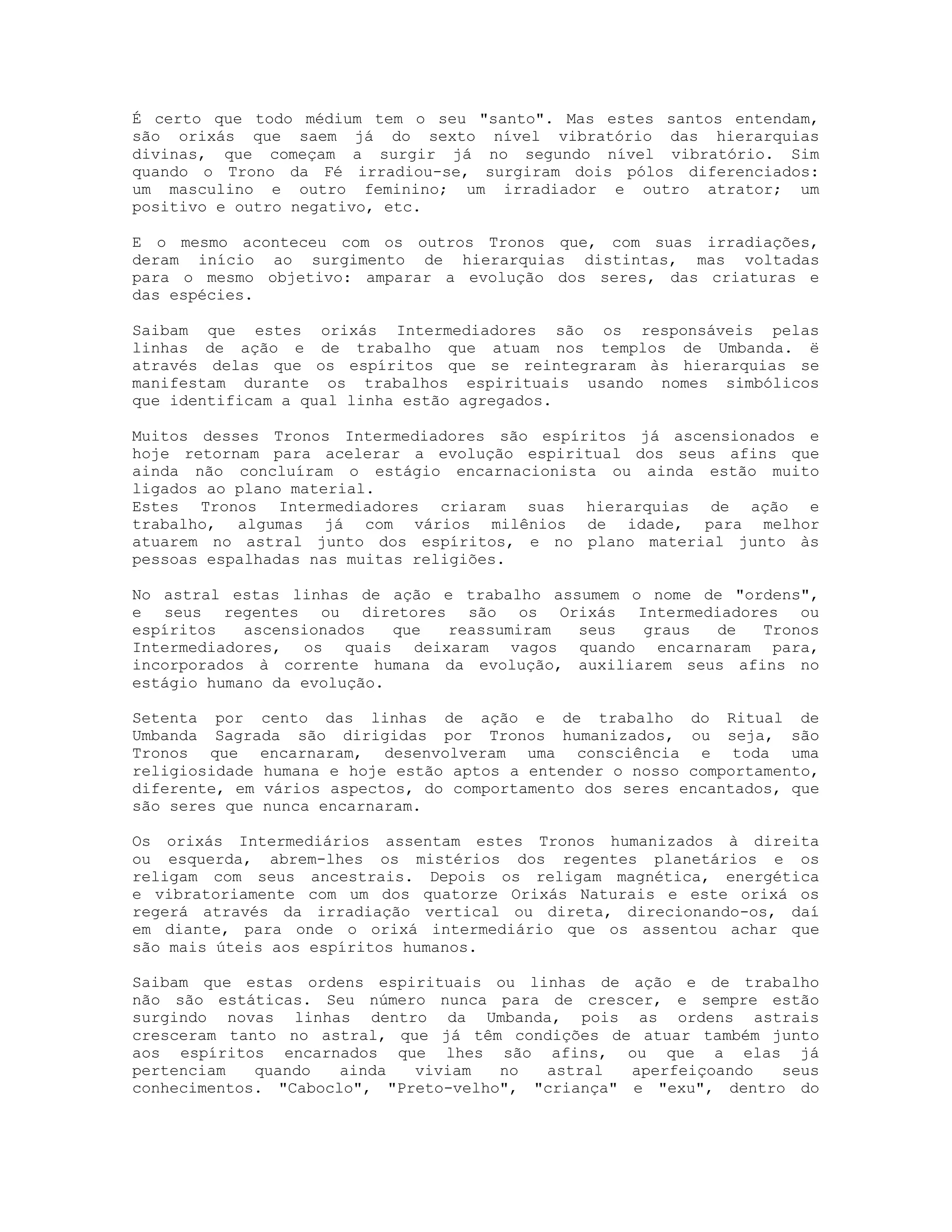 É certo que todo médium tem o seu "santo". Mas estes santos entendam,
são orixás que saem já do sexto nível vibratório das hierarquias
divinas, que começam a surgir já no segundo nível vibratório. Sim
quando o Trono da Fé irradiou-se, surgiram dois pólos diferenciados:
um masculino e outro feminino; um irradiador e outro atrator; um
positivo e outro negativo, etc.
E o mesmo aconteceu com os outros Tronos que, com suas irradiações,
deram início ao surgimento de hierarquias distintas, mas voltadas
para o mesmo objetivo: amparar a evolução dos seres, das criaturas e
das espécies.
Saibam que estes orixás Intermediadores são os responsáveis pelas
linhas de ação e de trabalho que atuam nos templos de Umbanda. ë
através delas que os espíritos que se reintegraram às hierarquias se
manifestam durante os trabalhos espirituais usando nomes simbólicos
que identificam a qual linha estão agregados.
Muitos desses Tronos Intermediadores são espíritos já ascensionados e
hoje retornam para acelerar a evolução espiritual dos seus afins que
ainda não concluíram o estágio encarnacionista ou ainda estão muito
ligados ao plano material.
Estes Tronos Intermediadores criaram suas hierarquias de ação e
trabalho, algumas já com vários milênios de idade, para melhor
atuarem no astral junto dos espíritos, e no plano material junto às
pessoas espalhadas nas muitas religiões.
No astral estas linhas de ação e trabalho assumem o nome de "ordens",
e seus regentes ou diretores são os Orixás Intermediadores ou
espíritos
ascensionados
que
reassumiram
seus
graus
de
Tronos
Intermediadores, os quais deixaram vagos quando encarnaram para,
incorporados à corrente humana da evolução, auxiliarem seus afins no
estágio humano da evolução.
Setenta por cento das linhas de ação e de trabalho do Ritual de
Umbanda Sagrada são dirigidas por Tronos humanizados, ou seja, são
Tronos que encarnaram, desenvolveram uma consciência e toda uma
religiosidade humana e hoje estão aptos a entender o nosso comportamento,
diferente, em vários aspectos, do comportamento dos seres encantados, que
são seres que nunca encarnaram.
Os orixás Intermediários assentam estes Tronos humanizados à direita
ou esquerda, abrem-lhes os mistérios dos regentes planetários e os
religam com seus ancestrais. Depois os religam magnética, energética
e vibratoriamente com um dos quatorze Orixás Naturais e este orixá os
regerá através da irradiação vertical ou direta, direcionando-os, daí
em diante, para onde o orixá intermediário que os assentou achar que
são mais úteis aos espíritos humanos.
Saibam que estas ordens espirituais ou linhas de ação e de trabalho
não são estáticas. Seu número nunca para de crescer, e sempre estão
surgindo novas linhas dentro da Umbanda, pois as ordens astrais
cresceram tanto no astral, que já têm condições de atuar também junto
aos espíritos encarnados que lhes são afins, ou que a elas já
pertenciam
quando
ainda
viviam
no
astral
aperfeiçoando
seus
conhecimentos. "Caboclo", "Preto-velho", "criança" e "exu", dentro do

 