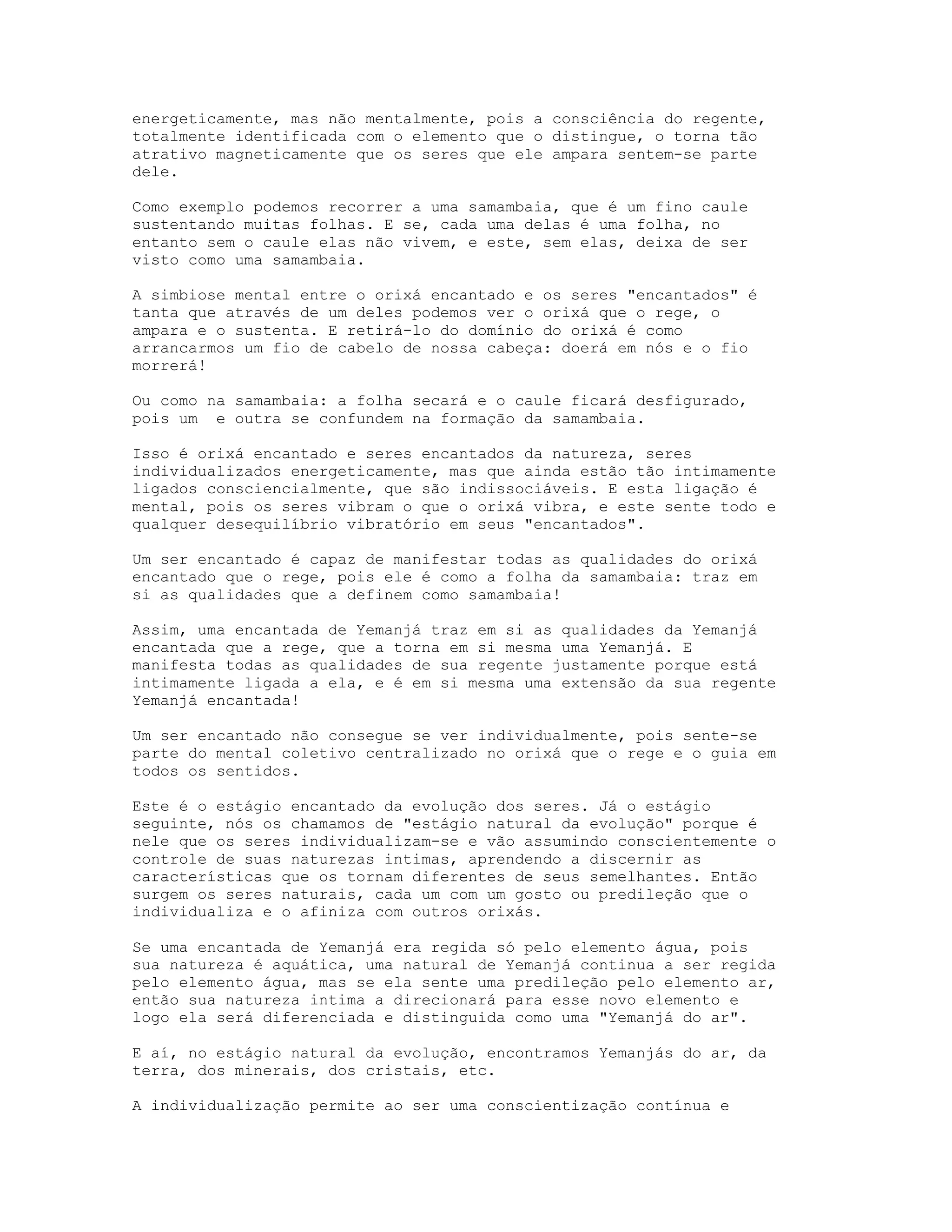 energeticamente, mas não mentalmente, pois a consciência do regente,
totalmente identificada com o elemento que o distingue, o torna tão
atrativo magneticamente que os seres que ele ampara sentem-se parte
dele.
Como exemplo podemos recorrer a uma samambaia, que é um fino caule
sustentando muitas folhas. E se, cada uma delas é uma folha, no
entanto sem o caule elas não vivem, e este, sem elas, deixa de ser
visto como uma samambaia.
A simbiose mental entre o orixá encantado e os seres "encantados" é
tanta que através de um deles podemos ver o orixá que o rege, o
ampara e o sustenta. E retirá-lo do domínio do orixá é como
arrancarmos um fio de cabelo de nossa cabeça: doerá em nós e o fio
morrerá!
Ou como na samambaia: a folha secará e o caule ficará desfigurado,
pois um e outra se confundem na formação da samambaia.
Isso é orixá encantado e seres encantados da natureza, seres
individualizados energeticamente, mas que ainda estão tão intimamente
ligados consciencialmente, que são indissociáveis. E esta ligação é
mental, pois os seres vibram o que o orixá vibra, e este sente todo e
qualquer desequilíbrio vibratório em seus "encantados".
Um ser encantado é capaz de manifestar todas as qualidades do orixá
encantado que o rege, pois ele é como a folha da samambaia: traz em
si as qualidades que a definem como samambaia!
Assim, uma encantada de Yemanjá traz em si as qualidades da Yemanjá
encantada que a rege, que a torna em si mesma uma Yemanjá. E
manifesta todas as qualidades de sua regente justamente porque está
intimamente ligada a ela, e é em si mesma uma extensão da sua regente
Yemanjá encantada!
Um ser encantado não consegue se ver individualmente, pois sente-se
parte do mental coletivo centralizado no orixá que o rege e o guia em
todos os sentidos.
Este é o estágio encantado da evolução dos seres. Já o estágio
seguinte, nós os chamamos de "estágio natural da evolução" porque é
nele que os seres individualizam-se e vão assumindo conscientemente o
controle de suas naturezas intimas, aprendendo a discernir as
características que os tornam diferentes de seus semelhantes. Então
surgem os seres naturais, cada um com um gosto ou predileção que o
individualiza e o afiniza com outros orixás.
Se uma encantada de Yemanjá era regida só pelo elemento água, pois
sua natureza é aquática, uma natural de Yemanjá continua a ser regida
pelo elemento água, mas se ela sente uma predileção pelo elemento ar,
então sua natureza intima a direcionará para esse novo elemento e
logo ela será diferenciada e distinguida como uma "Yemanjá do ar".
E aí, no estágio natural da evolução, encontramos Yemanjás do ar, da
terra, dos minerais, dos cristais, etc.
A individualização permite ao ser uma conscientização contínua e

 