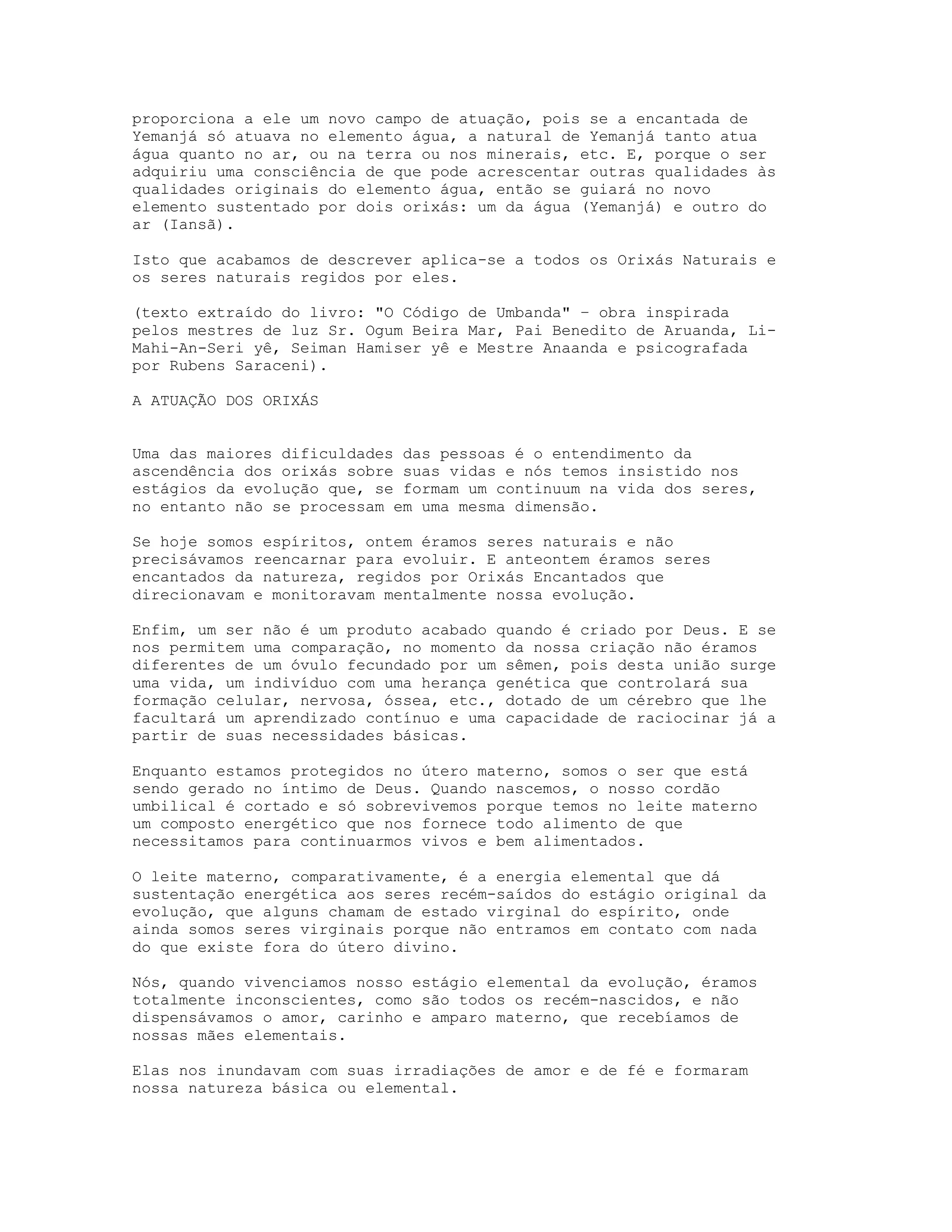 proporciona a ele um novo campo de atuação, pois se a encantada de
Yemanjá só atuava no elemento água, a natural de Yemanjá tanto atua
água quanto no ar, ou na terra ou nos minerais, etc. E, porque o ser
adquiriu uma consciência de que pode acrescentar outras qualidades às
qualidades originais do elemento água, então se guiará no novo
elemento sustentado por dois orixás: um da água (Yemanjá) e outro do
ar (Iansã).
Isto que acabamos de descrever aplica-se a todos os Orixás Naturais e
os seres naturais regidos por eles.
(texto extraído do livro: "O Código de Umbanda" – obra inspirada
pelos mestres de luz Sr. Ogum Beira Mar, Pai Benedito de Aruanda, LiMahi-An-Seri yê, Seiman Hamiser yê e Mestre Anaanda e psicografada
por Rubens Saraceni).
A ATUAÇÃO DOS ORIXÁS

Uma das maiores dificuldades das pessoas é o entendimento da
ascendência dos orixás sobre suas vidas e nós temos insistido nos
estágios da evolução que, se formam um continuum na vida dos seres,
no entanto não se processam em uma mesma dimensão.
Se hoje somos espíritos, ontem éramos seres naturais e não
precisávamos reencarnar para evoluir. E anteontem éramos seres
encantados da natureza, regidos por Orixás Encantados que
direcionavam e monitoravam mentalmente nossa evolução.
Enfim, um ser não é um produto acabado quando é criado por Deus. E se
nos permitem uma comparação, no momento da nossa criação não éramos
diferentes de um óvulo fecundado por um sêmen, pois desta união surge
uma vida, um indivíduo com uma herança genética que controlará sua
formação celular, nervosa, óssea, etc., dotado de um cérebro que lhe
facultará um aprendizado contínuo e uma capacidade de raciocinar já a
partir de suas necessidades básicas.
Enquanto estamos protegidos no útero materno, somos o ser que está
sendo gerado no íntimo de Deus. Quando nascemos, o nosso cordão
umbilical é cortado e só sobrevivemos porque temos no leite materno
um composto energético que nos fornece todo alimento de que
necessitamos para continuarmos vivos e bem alimentados.
O leite materno, comparativamente, é a energia elemental que dá
sustentação energética aos seres recém-saídos do estágio original da
evolução, que alguns chamam de estado virginal do espírito, onde
ainda somos seres virginais porque não entramos em contato com nada
do que existe fora do útero divino.
Nós, quando vivenciamos nosso estágio elemental da evolução, éramos
totalmente inconscientes, como são todos os recém-nascidos, e não
dispensávamos o amor, carinho e amparo materno, que recebíamos de
nossas mães elementais.
Elas nos inundavam com suas irradiações de amor e de fé e formaram
nossa natureza básica ou elemental.

 