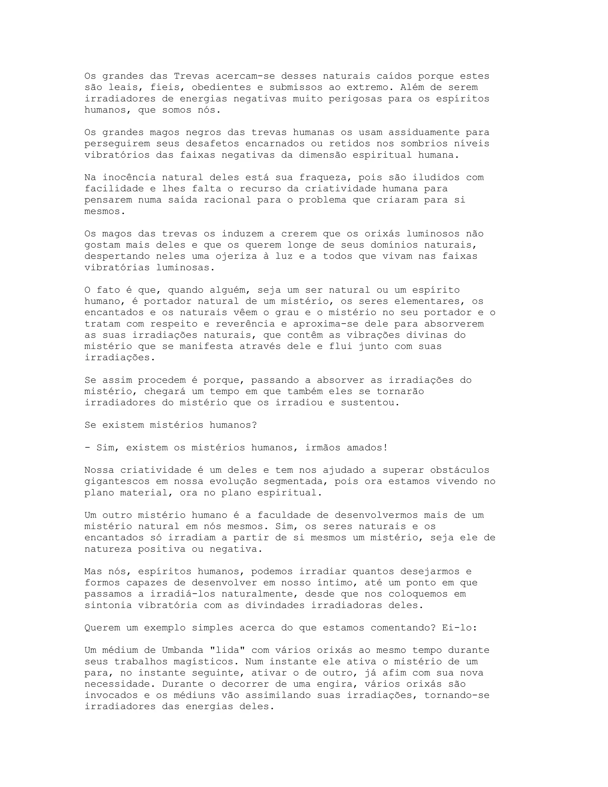 Os grandes das Trevas acercam-se desses naturais caídos porque estes
são leais, fieis, obedientes e submissos ao extremo. Além de serem
irradiadores de energias negativas muito perigosas para os espíritos
humanos, que somos nós.
Os grandes magos negros das trevas humanas os usam assiduamente para
perseguirem seus desafetos encarnados ou retidos nos sombrios níveis
vibratórios das faixas negativas da dimensão espiritual humana.
Na inocência natural deles está sua fraqueza, pois são iludidos com
facilidade e lhes falta o recurso da criatividade humana para
pensarem numa saída racional para o problema que criaram para si
mesmos.
Os magos das trevas os induzem a crerem que os orixás luminosos não
gostam mais deles e que os querem longe de seus domínios naturais,
despertando neles uma ojeriza à luz e a todos que vivam nas faixas
vibratórias luminosas.
O fato é que, quando alguém, seja um ser natural ou um espírito
humano, é portador natural de um mistério, os seres elementares, os
encantados e os naturais vêem o grau e o mistério no seu portador e o
tratam com respeito e reverência e aproxima-se dele para absorverem
as suas irradiações naturais, que contêm as vibrações divinas do
mistério que se manifesta através dele e flui junto com suas
irradiações.
Se assim procedem é porque, passando a absorver as irradiações do
mistério, chegará um tempo em que também eles se tornarão
irradiadores do mistério que os irradiou e sustentou.
Se existem mistérios humanos?
- Sim, existem os mistérios humanos, irmãos amados!
Nossa criatividade é um deles e tem nos ajudado a superar obstáculos
gigantescos em nossa evolução segmentada, pois ora estamos vivendo no
plano material, ora no plano espiritual.
Um outro mistério humano é a faculdade de desenvolvermos mais de um
mistério natural em nós mesmos. Sim, os seres naturais e os
encantados só irradiam a partir de si mesmos um mistério, seja ele de
natureza positiva ou negativa.
Mas nós, espíritos humanos, podemos irradiar quantos desejarmos e
formos capazes de desenvolver em nosso íntimo, até um ponto em que
passamos a irradiá-los naturalmente, desde que nos coloquemos em
sintonia vibratória com as divindades irradiadoras deles.
Querem um exemplo simples acerca do que estamos comentando? Ei-lo:
Um médium de Umbanda "lida" com vários orixás ao mesmo tempo durante
seus trabalhos magísticos. Num instante ele ativa o mistério de um
para, no instante seguinte, ativar o de outro, já afim com sua nova
necessidade. Durante o decorrer de uma engira, vários orixás são
invocados e os médiuns vão assimilando suas irradiações, tornando-se
irradiadores das energias deles.

 