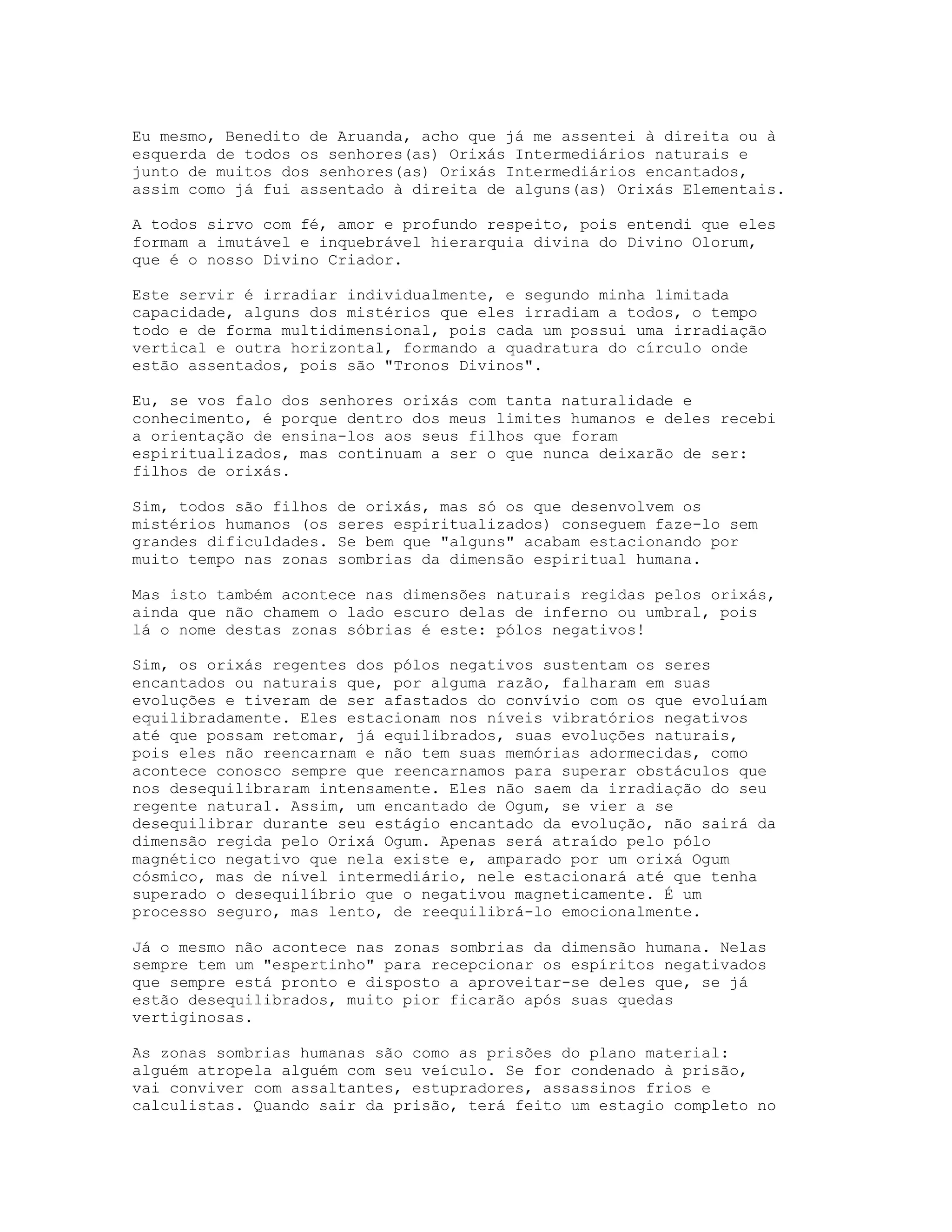 Eu mesmo, Benedito de Aruanda, acho que já me assentei à direita ou à
esquerda de todos os senhores(as) Orixás Intermediários naturais e
junto de muitos dos senhores(as) Orixás Intermediários encantados,
assim como já fui assentado à direita de alguns(as) Orixás Elementais.
A todos sirvo com fé, amor e profundo respeito, pois entendi que eles
formam a imutável e inquebrável hierarquia divina do Divino Olorum,
que é o nosso Divino Criador.
Este servir é irradiar individualmente, e segundo minha limitada
capacidade, alguns dos mistérios que eles irradiam a todos, o tempo
todo e de forma multidimensional, pois cada um possui uma irradiação
vertical e outra horizontal, formando a quadratura do círculo onde
estão assentados, pois são "Tronos Divinos".
Eu, se vos falo dos senhores orixás com tanta naturalidade e
conhecimento, é porque dentro dos meus limites humanos e deles recebi
a orientação de ensina-los aos seus filhos que foram
espiritualizados, mas continuam a ser o que nunca deixarão de ser:
filhos de orixás.
Sim, todos são filhos
mistérios humanos (os
grandes dificuldades.
muito tempo nas zonas

de orixás, mas só os que desenvolvem os
seres espiritualizados) conseguem faze-lo sem
Se bem que "alguns" acabam estacionando por
sombrias da dimensão espiritual humana.

Mas isto também acontece nas dimensões naturais regidas pelos orixás,
ainda que não chamem o lado escuro delas de inferno ou umbral, pois
lá o nome destas zonas sóbrias é este: pólos negativos!
Sim, os orixás regentes dos pólos negativos sustentam os seres
encantados ou naturais que, por alguma razão, falharam em suas
evoluções e tiveram de ser afastados do convívio com os que evoluíam
equilibradamente. Eles estacionam nos níveis vibratórios negativos
até que possam retomar, já equilibrados, suas evoluções naturais,
pois eles não reencarnam e não tem suas memórias adormecidas, como
acontece conosco sempre que reencarnamos para superar obstáculos que
nos desequilibraram intensamente. Eles não saem da irradiação do seu
regente natural. Assim, um encantado de Ogum, se vier a se
desequilibrar durante seu estágio encantado da evolução, não sairá da
dimensão regida pelo Orixá Ogum. Apenas será atraído pelo pólo
magnético negativo que nela existe e, amparado por um orixá Ogum
cósmico, mas de nível intermediário, nele estacionará até que tenha
superado o desequilíbrio que o negativou magneticamente. É um
processo seguro, mas lento, de reequilibrá-lo emocionalmente.
Já o mesmo não acontece nas zonas sombrias da dimensão humana. Nelas
sempre tem um "espertinho" para recepcionar os espíritos negativados
que sempre está pronto e disposto a aproveitar-se deles que, se já
estão desequilibrados, muito pior ficarão após suas quedas
vertiginosas.
As zonas sombrias humanas são como as prisões do plano material:
alguém atropela alguém com seu veículo. Se for condenado à prisão,
vai conviver com assaltantes, estupradores, assassinos frios e
calculistas. Quando sair da prisão, terá feito um estagio completo no

 