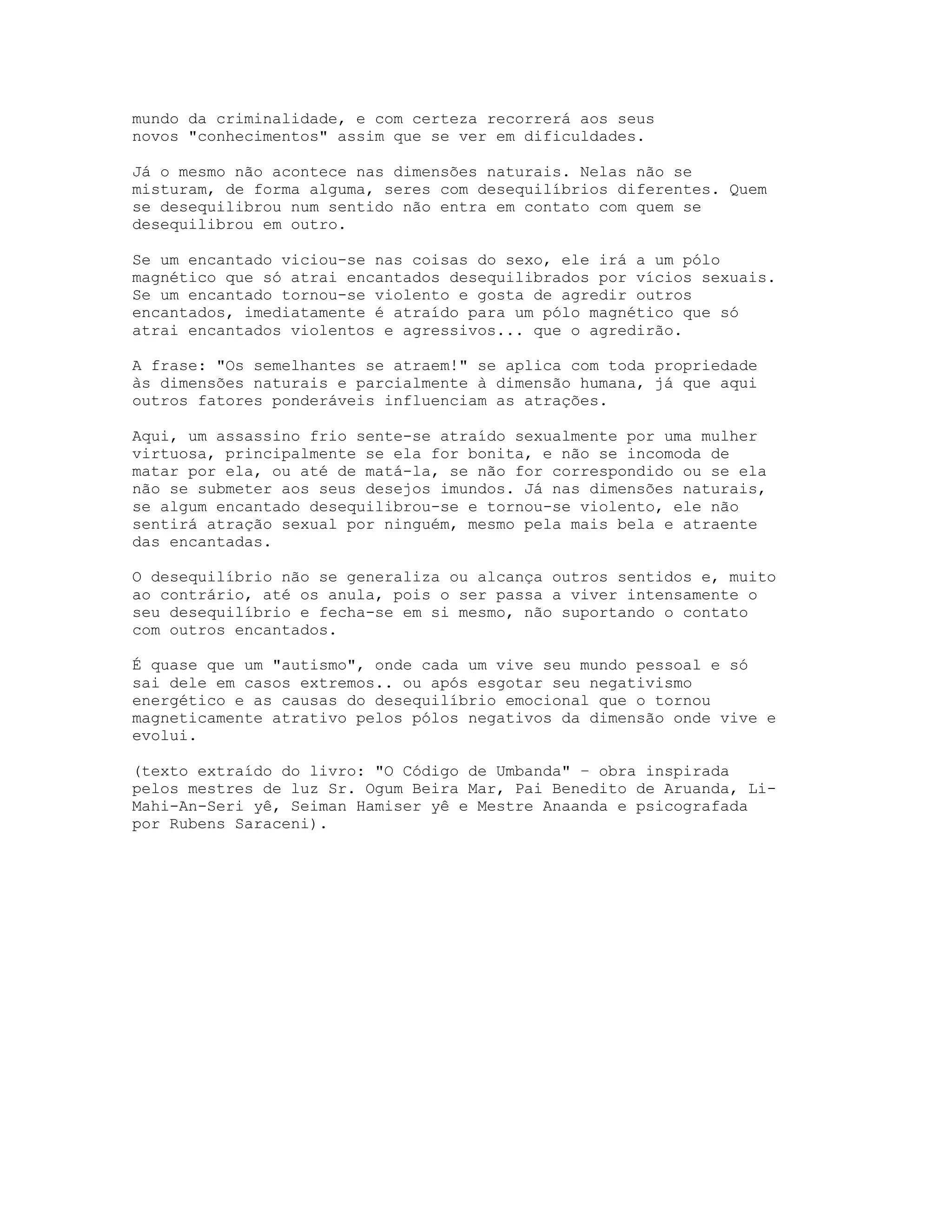 mundo da criminalidade, e com certeza recorrerá aos seus
novos "conhecimentos" assim que se ver em dificuldades.
Já o mesmo não acontece nas dimensões naturais. Nelas não se
misturam, de forma alguma, seres com desequilíbrios diferentes. Quem
se desequilibrou num sentido não entra em contato com quem se
desequilibrou em outro.
Se um encantado viciou-se nas coisas do sexo, ele irá a um pólo
magnético que só atrai encantados desequilibrados por vícios sexuais.
Se um encantado tornou-se violento e gosta de agredir outros
encantados, imediatamente é atraído para um pólo magnético que só
atrai encantados violentos e agressivos... que o agredirão.
A frase: "Os semelhantes se atraem!" se aplica com toda propriedade
às dimensões naturais e parcialmente à dimensão humana, já que aqui
outros fatores ponderáveis influenciam as atrações.
Aqui, um assassino frio sente-se atraído sexualmente por uma mulher
virtuosa, principalmente se ela for bonita, e não se incomoda de
matar por ela, ou até de matá-la, se não for correspondido ou se ela
não se submeter aos seus desejos imundos. Já nas dimensões naturais,
se algum encantado desequilibrou-se e tornou-se violento, ele não
sentirá atração sexual por ninguém, mesmo pela mais bela e atraente
das encantadas.
O desequilíbrio não se generaliza ou alcança outros sentidos e, muito
ao contrário, até os anula, pois o ser passa a viver intensamente o
seu desequilíbrio e fecha-se em si mesmo, não suportando o contato
com outros encantados.
É quase que um "autismo", onde cada um vive seu mundo pessoal e só
sai dele em casos extremos.. ou após esgotar seu negativismo
energético e as causas do desequilíbrio emocional que o tornou
magneticamente atrativo pelos pólos negativos da dimensão onde vive e
evolui.
(texto extraído do livro: "O Código de Umbanda" – obra inspirada
pelos mestres de luz Sr. Ogum Beira Mar, Pai Benedito de Aruanda, LiMahi-An-Seri yê, Seiman Hamiser yê e Mestre Anaanda e psicografada
por Rubens Saraceni).

 