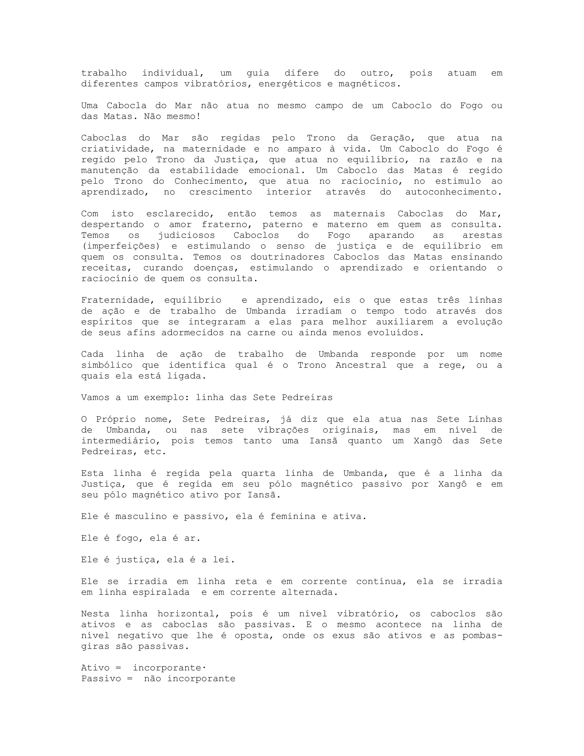 trabalho
individual,
um
guia
difere
do
outro,
pois
diferentes campos vibratórios, energéticos e magnéticos.

atuam

em

Uma Cabocla do Mar não atua no mesmo campo de um Caboclo do Fogo ou
das Matas. Não mesmo!
Caboclas do Mar são regidas pelo Trono da Geração, que atua na
criatividade, na maternidade e no amparo à vida. Um Caboclo do Fogo é
regido pelo Trono da Justiça, que atua no equilíbrio, na razão e na
manutenção da estabilidade emocional. Um Caboclo das Matas é regido
pelo Trono do Conhecimento, que atua no raciocínio, no estimulo ao
aprendizado, no crescimento interior através do autoconhecimento.
Com isto esclarecido, então temos as maternais Caboclas do Mar,
despertando o amor fraterno, paterno e materno em quem as consulta.
Temos
os
judiciosos
Caboclos
do
Fogo
aparando
as
arestas
(imperfeições) e estimulando o senso de justiça e de equilíbrio em
quem os consulta. Temos os doutrinadores Caboclos das Matas ensinando
receitas, curando doenças, estimulando o aprendizado e orientando o
raciocínio de quem os consulta.
Fraternidade, equilíbrio
e aprendizado, eis o que estas três linhas
de ação e de trabalho de Umbanda irradiam o tempo todo através dos
espíritos que se integraram a elas para melhor auxiliarem a evolução
de seus afins adormecidos na carne ou ainda menos evoluídos.
Cada linha de ação de trabalho de Umbanda responde por um nome
simbólico que identifica qual é o Trono Ancestral que a rege, ou a
quais ela está ligada.
Vamos a um exemplo: linha das Sete Pedreiras
O Próprio nome, Sete Pedreiras, já diz que ela atua nas Sete Linhas
de Umbanda, ou nas sete vibrações originais, mas em nível de
intermediário, pois temos tanto uma Iansã quanto um Xangô das Sete
Pedreiras, etc.
Esta linha é regida pela quarta linha de Umbanda, que é a linha da
Justiça, que é regida em seu pólo magnético passivo por Xangô e em
seu pólo magnético ativo por Iansã.
Ele é masculino e passivo, ela é feminina e ativa.
Ele é fogo, ela é ar.
Ele é justiça, ela é a lei.
Ele se irradia em linha reta e em corrente contínua, ela se irradia
em linha espiralada e em corrente alternada.
Nesta linha horizontal, pois é um nível vibratório, os caboclos são
ativos e as caboclas são passivas. E o mesmo acontece na linha de
nível negativo que lhe é oposta, onde os exus são ativos e as pombasgiras são passivas.
Ativo = incorporante·
Passivo = não incorporante

 
