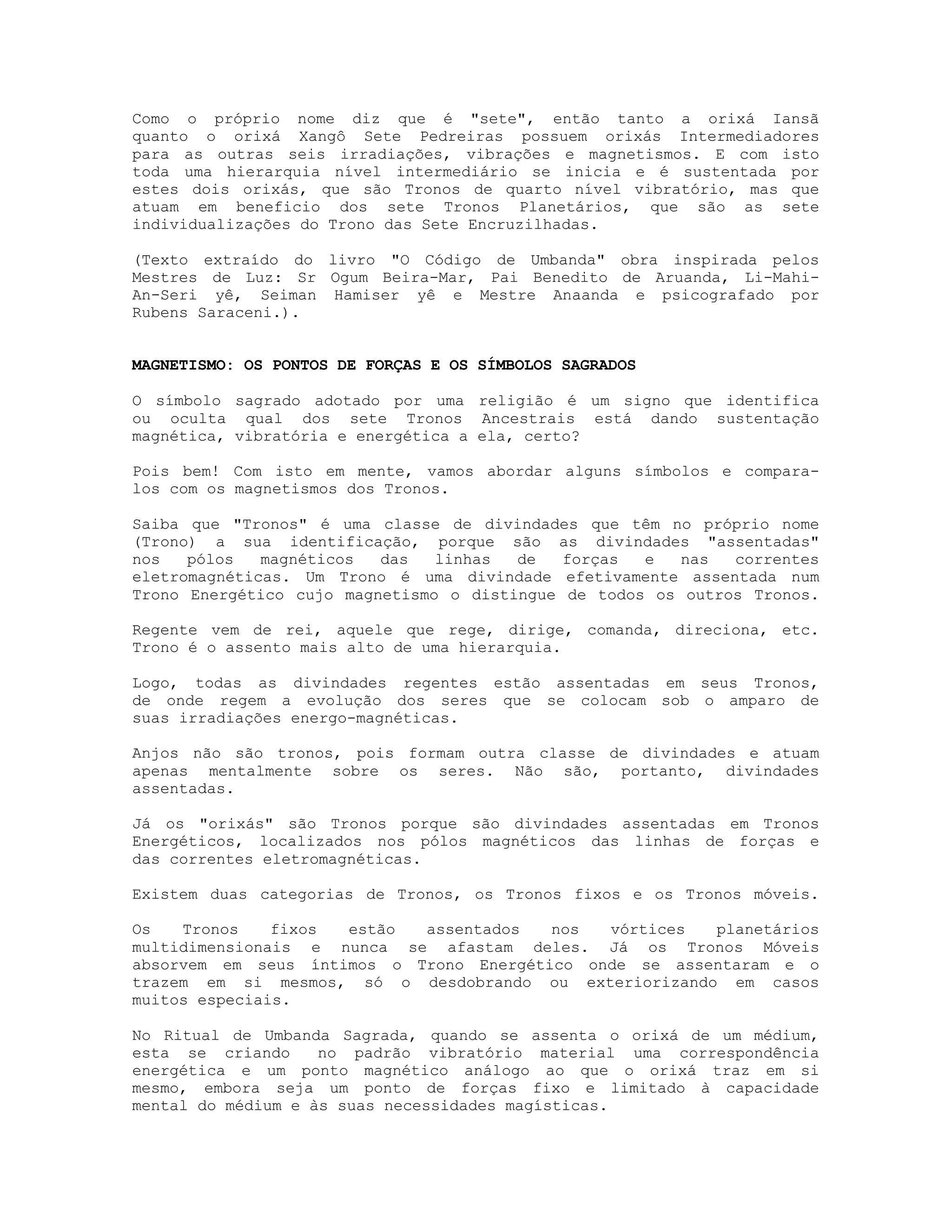 Como o próprio nome diz que é "sete", então tanto a orixá Iansã
quanto o orixá Xangô Sete Pedreiras possuem orixás Intermediadores
para as outras seis irradiações, vibrações e magnetismos. E com isto
toda uma hierarquia nível intermediário se inicia e é sustentada por
estes dois orixás, que são Tronos de quarto nível vibratório, mas que
atuam em beneficio dos sete Tronos Planetários, que são as sete
individualizações do Trono das Sete Encruzilhadas.
(Texto extraído do livro "O Código de Umbanda" obra inspirada pelos
Mestres de Luz: Sr Ogum Beira-Mar, Pai Benedito de Aruanda, Li-MahiAn-Seri yê, Seiman Hamiser yê e Mestre Anaanda e psicografado por
Rubens Saraceni.).

MAGNETISMO: OS PONTOS DE FORÇAS E OS SÍMBOLOS SAGRADOS
O símbolo sagrado adotado por uma religião é um signo que identifica
ou oculta qual dos sete Tronos Ancestrais está dando sustentação
magnética, vibratória e energética a ela, certo?
Pois bem! Com isto em mente, vamos abordar alguns símbolos e comparalos com os magnetismos dos Tronos.
Saiba que "Tronos" é uma classe de divindades que têm no próprio nome
(Trono) a sua identificação, porque são as divindades "assentadas"
nos
pólos
magnéticos
das
linhas
de
forças
e
nas
correntes
eletromagnéticas. Um Trono é uma divindade efetivamente assentada num
Trono Energético cujo magnetismo o distingue de todos os outros Tronos.
Regente vem de rei, aquele que rege, dirige, comanda, direciona, etc.
Trono é o assento mais alto de uma hierarquia.
Logo, todas as divindades regentes estão assentadas em seus Tronos,
de onde regem a evolução dos seres que se colocam sob o amparo de
suas irradiações energo-magnéticas.
Anjos não são tronos, pois formam outra classe de divindades e atuam
apenas mentalmente sobre os seres. Não são, portanto, divindades
assentadas.
Já os "orixás" são Tronos porque são divindades assentadas em Tronos
Energéticos, localizados nos pólos magnéticos das linhas de forças e
das correntes eletromagnéticas.
Existem duas categorias de Tronos, os Tronos fixos e os Tronos móveis.
Os
Tronos
fixos
estão
assentados
nos
vórtices
planetários
multidimensionais e nunca se afastam deles. Já os Tronos Móveis
absorvem em seus íntimos o Trono Energético onde se assentaram e o
trazem em si mesmos, só o desdobrando ou exteriorizando em casos
muitos especiais.
No Ritual de Umbanda Sagrada, quando se assenta o orixá de um médium,
esta se criando
no padrão vibratório material uma correspondência
energética e um ponto magnético análogo ao que o orixá traz em si
mesmo, embora seja um ponto de forças fixo e limitado à capacidade
mental do médium e às suas necessidades magísticas.

 