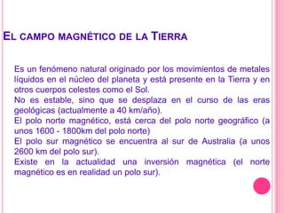 El campo magnético de la TierraEs un fenómeno natural originado por los movimientos de metales líquidos en el núcleo del planeta y está presente en la Tierra y en otros cuerpos celestes como el Sol.No es estable, sino que se desplaza en el curso de las eras geológicas (actualmente a 40 km/año).El polo norte magnético, está cerca del polo norte geográfico (a unos 1600 - 1800km del polo norte) El polo sur magnético se encuentra al sur de Australia (a unos 2600 km del polo sur). Existe en la actualidad una inversión magnética (el norte magnético es en realidad un polo sur).