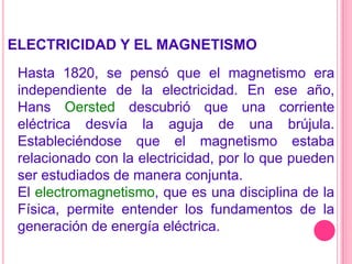 ELECTRICIDAD Y EL MAGNETISMOHasta 1820, se pensó que el magnetismo era independiente de la electricidad. En ese año, Hans Oersted descubrió que una corriente eléctrica desvía la aguja de una brújula. Estableciéndose que el magnetismo estaba relacionado con la electricidad, por lo que pueden ser estudiados de manera conjunta.El electromagnetismo, que es una disciplina de la Física, permite entender los fundamentos de la generación de energía eléctrica.