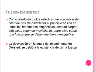 Fuerza MagnéticaComo resultado de los estudios que acabamos de citar fue posible establecer el principio básico de todos los fenómenos magnéticos: cuando cargas eléctricas están en movimiento, entre ellas surge una fuerza que se denomina fuerza magnética.La desviación en la aguja del experimento de Oersted, se debió a la existencia de dicha fuerza.