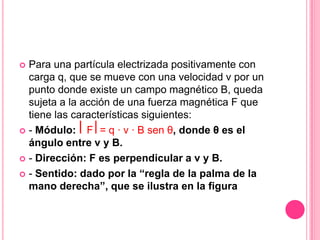 Para una partícula electrizada positivamente con carga q, que se mueve con una velocidad v por un punto donde existe un campo magnético B, queda sujeta a la acción de una fuerza magnética F que tiene las características siguientes:- Módulo: ⎜F⎥ = q · v · B sen θ, donde θ es el ángulo entre v y B.- Dirección: F es perpendicular a v y B.- Sentido: dado por la “regla de la palma de la mano derecha”, que se ilustra en la figura