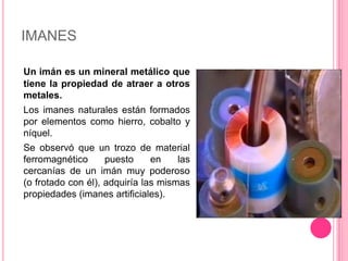 IMANESUn imán es un mineral metálico que tiene la propiedad de atraer a otros metales.	Los imanes naturales están formados por elementos como hierro, cobalto y níquel.	Se observó que un trozo de material ferromagnético puesto en las cercanías de un imán muy poderoso (o frotado con él), adquiría las mismas propiedades (imanes artificiales).