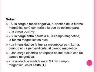 Notas:- Si la carga q fuese negativa, el sentido de la fuerza magnética será contraria a la que se obtiene para una carga positiva.- Si la carga entra paralela a un campo magnético, la fuerza magnética es nula.- La intensidad de la fuerza magnética es máxima, cuando entra perpendicular al campo magnético.- Una carga eléctrica en reposo no interactúa con un campo magnético.- La unidad de medida en el S.I del campo magnético, es el Tesla (T).
