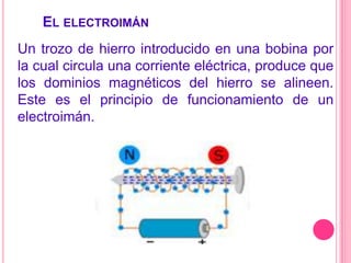  El electroimánUn trozo de hierro introducido en una bobina por la cual circula una corriente eléctrica, produce que los dominios magnéticos del hierro se alineen. Este es el principio de funcionamiento de un electroimán.   