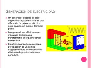 Generación de electricidadUn generador eléctrico es todo dispositivo capaz de mantener una diferencia de potencial eléctrico entre dos de sus puntos, llamados polos.Los generadores eléctricos son máquinas destinadas a transformar la energía mecánica en eléctrica. Esta transformación se consigue por la acción de un campo magnético sobre los conductores eléctricos dispuestos sobre una armadura.