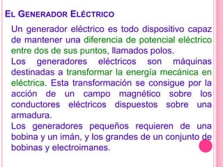  El Generador EléctricoUn generador eléctrico es todo dispositivo capaz de mantener una diferencia de potencial eléctrico entre dos de sus puntos, llamados polos.Los generadores eléctricos son máquinas destinadas a transformar la energía mecánica en eléctrica. Esta transformación se consigue por la acción de un campo magnético sobre los conductores eléctricos dispuestos sobre una armadura.Los generadores pequeños requieren de una bobina y un imán, y los grandes de un conjunto de bobinas y electroimanes.