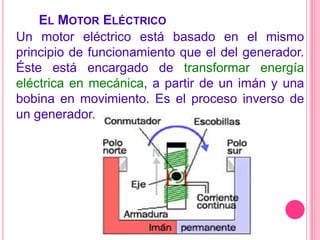  El Motor EléctricoUn motor eléctrico está basado en el mismo principio de funcionamiento que el del generador. Éste está encargado de transformar energía eléctrica en mecánica, a partir de un imán y una bobina en movimiento. Es el proceso inverso de un generador.