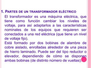 1. Partes de un transformador eléctricoEl transformador es una máquina eléctrica, que tiene como función cambiar los niveles de voltaje, para así adaptarlos a las características nominales de los equipos que requieren ser conectados a una red eléctrica (que tiene un nivel de voltaje fijo).Está formado por dos bobinas de alambre de cobre aislado, enrolladas alrededor de una pieza de hierro laminado. Puede ser del tipo reductor o elevador, dependiendo de cómo se disponen ambas bobinas (de distinto número de vueltas).