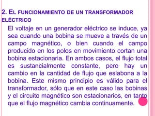 2. El funcionamiento de un transformador eléctricoEl voltaje en un generador eléctrico se induce, ya sea cuando una bobina se mueve a través de un campo magnético, o bien cuando el campo producido en los polos en movimiento cortan una bobina estacionaria. En ambos casos, el flujo total es sustancialmente constante, pero hay un cambio en la cantidad de flujo que eslabona a la bobina. Este mismo principio es válido para el transformador, sólo que en este caso las bobinas y el circuito magnético son estacionarios, en tanto que el flujo magnético cambia continuamente.