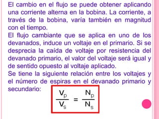 El cambio en el flujo se puede obtener aplicando una corriente alterna en la bobina. La corriente, a través de la bobina, varía también en magnitud con el tiempo.El flujo cambiante que se aplica en uno de los devanados, induce un voltaje en el primario. Si se desprecia la caída de voltaje por resistencia del devanado primario, el valor del voltaje será igual y de sentido opuesto al voltaje aplicado.Se tiene la siguiente relación entre los voltajes y el número de espiras en el devanado primario y secundario: