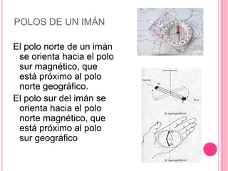 POLOS DE UN IMÁNEl polo norte de un imán se orienta hacia el polo sur magnético, que está próximo al polo norte geográfico.El polo sur del imán se orienta hacia el polo norte magnético, que está próximo al polo sur geográfico