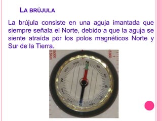  La brújulaLa brújula consiste en una aguja imantada que siempre señala el Norte, debido a que la aguja se siente atraída por los polos magnéticos Norte y Sur de la Tierra.