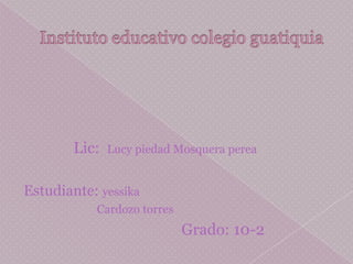 Instituto educativo colegio guatiquia Lic:  Lucy piedad Mosquera perea Estudiante: yessika                           Cardozo torres Grado: 10-2 